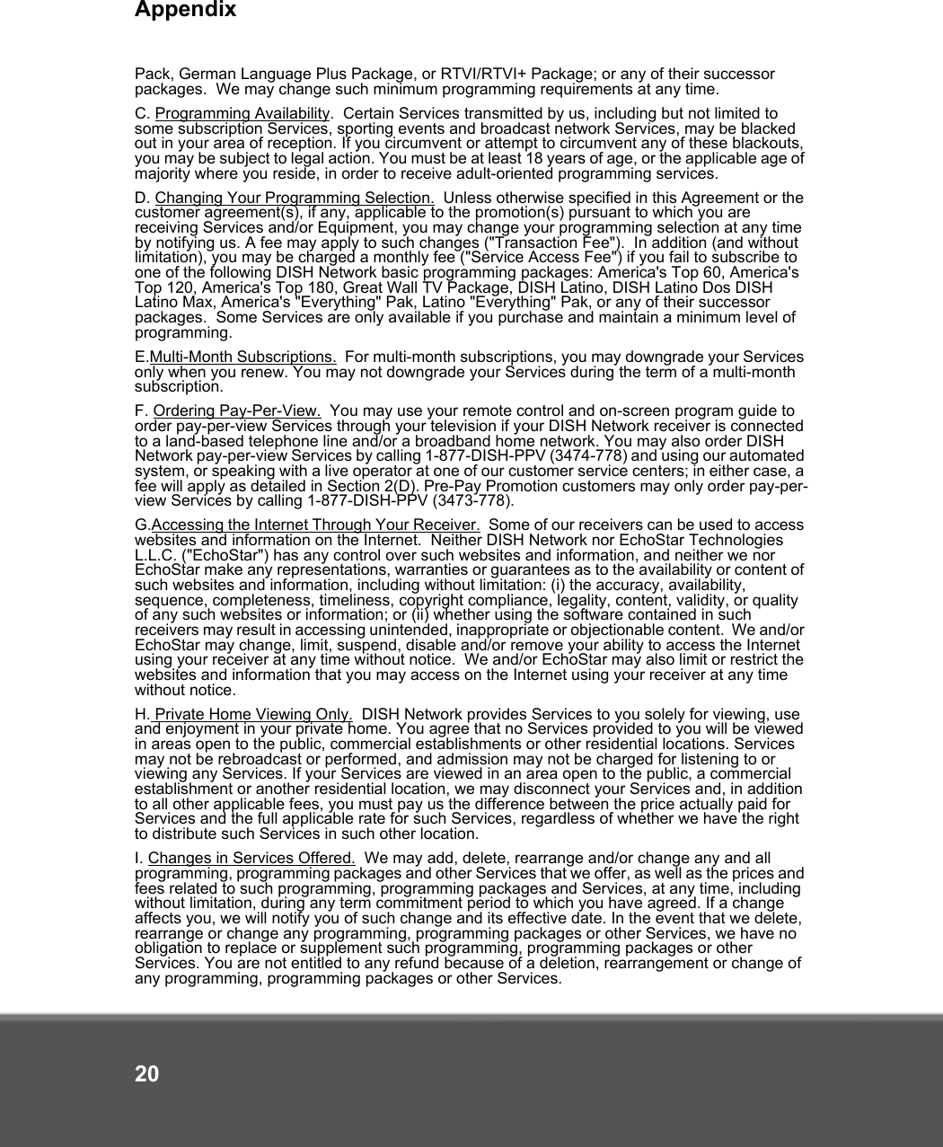 Appendix20Pack, German Language Plus Package, or RTVI/RTVI+ Package; or any of their successor packages.  We may change such minimum programming requirements at any time.C. Programming Availability.  Certain Services transmitted by us, including but not limited to some subscription Services, sporting events and broadcast network Services, may be blacked out in your area of reception. If you circumvent or attempt to circumvent any of these blackouts, you may be subject to legal action. You must be at least 18 years of age, or the applicable age of majority where you reside, in order to receive adult-oriented programming services.   D. Changing Your Programming Selection.  Unless otherwise specified in this Agreement or the customer agreement(s), if any, applicable to the promotion(s) pursuant to which you are receiving Services and/or Equipment, you may change your programming selection at any time by notifying us. A fee may apply to such changes (&quot;Transaction Fee&quot;).  In addition (and without limitation), you may be charged a monthly fee (&quot;Service Access Fee&quot;) if you fail to subscribe to one of the following DISH Network basic programming packages: America&apos;s Top 60, America&apos;s Top 120, America&apos;s Top 180, Great Wall TV Package, DISH Latino, DISH Latino Dos DISH Latino Max, America&apos;s &quot;Everything&quot; Pak, Latino &quot;Everything&quot; Pak, or any of their successor packages.  Some Services are only available if you purchase and maintain a minimum level of programming. E.Multi-Month Subscriptions.  For multi-month subscriptions, you may downgrade your Services only when you renew. You may not downgrade your Services during the term of a multi-month subscription.F. Ordering Pay-Per-View.  You may use your remote control and on-screen program guide to order pay-per-view Services through your television if your DISH Network receiver is connected to a land-based telephone line and/or a broadband home network. You may also order DISH Network pay-per-view Services by calling 1-877-DISH-PPV (3474-778) and using our automated system, or speaking with a live operator at one of our customer service centers; in either case, a fee will apply as detailed in Section 2(D). Pre-Pay Promotion customers may only order pay-per-view Services by calling 1-877-DISH-PPV (3473-778). G.Accessing the Internet Through Your Receiver.  Some of our receivers can be used to access websites and information on the Internet.  Neither DISH Network nor EchoStar Technologies L.L.C. (&quot;EchoStar&quot;) has any control over such websites and information, and neither we nor EchoStar make any representations, warranties or guarantees as to the availability or content of such websites and information, including without limitation: (i) the accuracy, availability, sequence, completeness, timeliness, copyright compliance, legality, content, validity, or quality of any such websites or information; or (ii) whether using the software contained in such receivers may result in accessing unintended, inappropriate or objectionable content.  We and/or EchoStar may change, limit, suspend, disable and/or remove your ability to access the Internet using your receiver at any time without notice.  We and/or EchoStar may also limit or restrict the websites and information that you may access on the Internet using your receiver at any time without notice.H. Private Home Viewing Only.  DISH Network provides Services to you solely for viewing, use and enjoyment in your private home. You agree that no Services provided to you will be viewed in areas open to the public, commercial establishments or other residential locations. Services may not be rebroadcast or performed, and admission may not be charged for listening to or viewing any Services. If your Services are viewed in an area open to the public, a commercial establishment or another residential location, we may disconnect your Services and, in addition to all other applicable fees, you must pay us the difference between the price actually paid for Services and the full applicable rate for such Services, regardless of whether we have the right to distribute such Services in such other location. I. Changes in Services Offered.  We may add, delete, rearrange and/or change any and all programming, programming packages and other Services that we offer, as well as the prices and fees related to such programming, programming packages and Services, at any time, including without limitation, during any term commitment period to which you have agreed. If a change affects you, we will notify you of such change and its effective date. In the event that we delete, rearrange or change any programming, programming packages or other Services, we have no obligation to replace or supplement such programming, programming packages or other Services. You are not entitled to any refund because of a deletion, rearrangement or change of any programming, programming packages or other Services. 