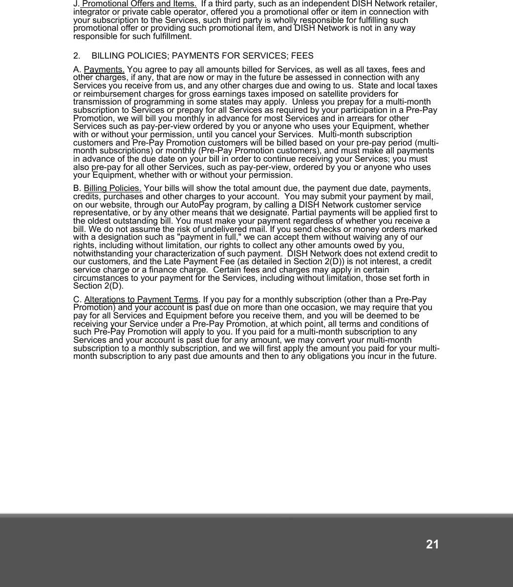 21J. Promotional Offers and Items.  If a third party, such as an independent DISH Network retailer, integrator or private cable operator, offered you a promotional offer or item in connection with your subscription to the Services, such third party is wholly responsible for fulfilling such promotional offer or providing such promotional item, and DISH Network is not in any way responsible for such fulfillment. 2.   BILLING POLICIES; PAYMENTS FOR SERVICES; FEES A. Payments. You agree to pay all amounts billed for Services, as well as all taxes, fees and other charges, if any, that are now or may in the future be assessed in connection with any Services you receive from us, and any other charges due and owing to us.  State and local taxes or reimbursement charges for gross earnings taxes imposed on satellite providers for transmission of programming in some states may apply.  Unless you prepay for a multi-month subscription to Services or prepay for all Services as required by your participation in a Pre-Pay Promotion, we will bill you monthly in advance for most Services and in arrears for other Services such as pay-per-view ordered by you or anyone who uses your Equipment, whether with or without your permission, until you cancel your Services.  Multi-month subscription customers and Pre-Pay Promotion customers will be billed based on your pre-pay period (multi-month subscriptions) or monthly (Pre-Pay Promotion customers), and must make all payments in advance of the due date on your bill in order to continue receiving your Services; you must also pre-pay for all other Services, such as pay-per-view, ordered by you or anyone who uses your Equipment, whether with or without your permission.   B. Billing Policies. Your bills will show the total amount due, the payment due date, payments, credits, purchases and other charges to your account.  You may submit your payment by mail, on our website, through our AutoPay program, by calling a DISH Network customer service representative, or by any other means that we designate. Partial payments will be applied first to the oldest outstanding bill. You must make your payment regardless of whether you receive a bill. We do not assume the risk of undelivered mail. If you send checks or money orders marked with a designation such as &quot;payment in full,&quot; we can accept them without waiving any of our rights, including without limitation, our rights to collect any other amounts owed by you, notwithstanding your characterization of such payment.  DISH Network does not extend credit to our customers, and the Late Payment Fee (as detailed in Section 2(D)) is not interest, a credit service charge or a finance charge.  Certain fees and charges may apply in certain circumstances to your payment for the Services, including without limitation, those set forth in Section 2(D).  C. Alterations to Payment Terms. If you pay for a monthly subscription (other than a Pre-Pay Promotion) and your account is past due on more than one occasion, we may require that you pay for all Services and Equipment before you receive them, and you will be deemed to be receiving your Service under a Pre-Pay Promotion, at which point, all terms and conditions of such Pre-Pay Promotion will apply to you. If you paid for a multi-month subscription to any Services and your account is past due for any amount, we may convert your multi-month subscription to a monthly subscription, and we will first apply the amount you paid for your multi-month subscription to any past due amounts and then to any obligations you incur in the future. 