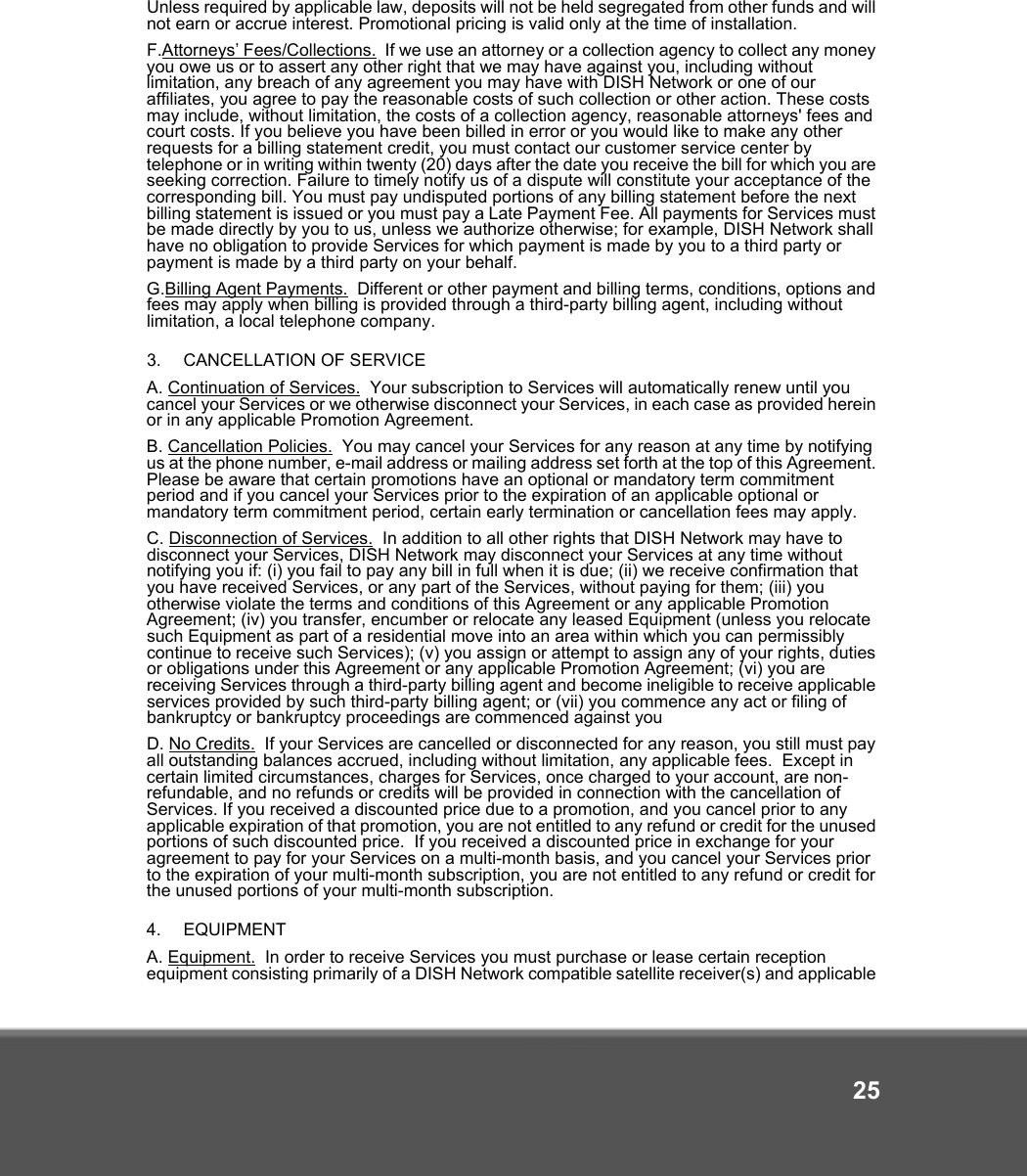 25Unless required by applicable law, deposits will not be held segregated from other funds and will not earn or accrue interest. Promotional pricing is valid only at the time of installation.F.Attorneys’ Fees/Collections.  If we use an attorney or a collection agency to collect any money you owe us or to assert any other right that we may have against you, including without limitation, any breach of any agreement you may have with DISH Network or one of our affiliates, you agree to pay the reasonable costs of such collection or other action. These costs may include, without limitation, the costs of a collection agency, reasonable attorneys&apos; fees and court costs. If you believe you have been billed in error or you would like to make any other requests for a billing statement credit, you must contact our customer service center by telephone or in writing within twenty (20) days after the date you receive the bill for which you are seeking correction. Failure to timely notify us of a dispute will constitute your acceptance of the corresponding bill. You must pay undisputed portions of any billing statement before the next billing statement is issued or you must pay a Late Payment Fee. All payments for Services must be made directly by you to us, unless we authorize otherwise; for example, DISH Network shall have no obligation to provide Services for which payment is made by you to a third party or payment is made by a third party on your behalf.G.Billing Agent Payments.  Different or other payment and billing terms, conditions, options and fees may apply when billing is provided through a third-party billing agent, including without limitation, a local telephone company.3.   CANCELLATION OF SERVICE A. Continuation of Services.  Your subscription to Services will automatically renew until you cancel your Services or we otherwise disconnect your Services, in each case as provided herein or in any applicable Promotion Agreement.   B. Cancellation Policies.  You may cancel your Services for any reason at any time by notifying us at the phone number, e-mail address or mailing address set forth at the top of this Agreement. Please be aware that certain promotions have an optional or mandatory term commitment period and if you cancel your Services prior to the expiration of an applicable optional or mandatory term commitment period, certain early termination or cancellation fees may apply. C. Disconnection of Services.  In addition to all other rights that DISH Network may have to disconnect your Services, DISH Network may disconnect your Services at any time without notifying you if: (i) you fail to pay any bill in full when it is due; (ii) we receive confirmation that you have received Services, or any part of the Services, without paying for them; (iii) you otherwise violate the terms and conditions of this Agreement or any applicable Promotion Agreement; (iv) you transfer, encumber or relocate any leased Equipment (unless you relocate such Equipment as part of a residential move into an area within which you can permissibly continue to receive such Services); (v) you assign or attempt to assign any of your rights, duties or obligations under this Agreement or any applicable Promotion Agreement; (vi) you are receiving Services through a third-party billing agent and become ineligible to receive applicable services provided by such third-party billing agent; or (vii) you commence any act or filing of bankruptcy or bankruptcy proceedings are commenced against you D. No Credits.  If your Services are cancelled or disconnected for any reason, you still must pay all outstanding balances accrued, including without limitation, any applicable fees.  Except in certain limited circumstances, charges for Services, once charged to your account, are non-refundable, and no refunds or credits will be provided in connection with the cancellation of Services. If you received a discounted price due to a promotion, and you cancel prior to any applicable expiration of that promotion, you are not entitled to any refund or credit for the unused portions of such discounted price.  If you received a discounted price in exchange for your agreement to pay for your Services on a multi-month basis, and you cancel your Services prior to the expiration of your multi-month subscription, you are not entitled to any refund or credit for the unused portions of your multi-month subscription. 4.   EQUIPMENT A. Equipment.  In order to receive Services you must purchase or lease certain reception equipment consisting primarily of a DISH Network compatible satellite receiver(s) and applicable 