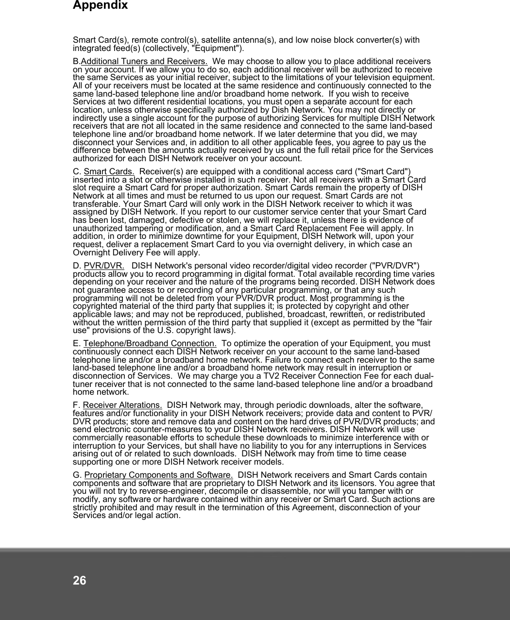 Appendix26Smart Card(s), remote control(s), satellite antenna(s), and low noise block converter(s) with integrated feed(s) (collectively, &quot;Equipment&quot;).  B.Additional Tuners and Receivers.  We may choose to allow you to place additional receivers on your account. If we allow you to do so, each additional receiver will be authorized to receive the same Services as your initial receiver, subject to the limitations of your television equipment. All of your receivers must be located at the same residence and continuously connected to the same land-based telephone line and/or broadband home network.  If you wish to receive Services at two different residential locations, you must open a separate account for each location, unless otherwise specifically authorized by Dish Network. You may not directly or indirectly use a single account for the purpose of authorizing Services for multiple DISH Network receivers that are not all located in the same residence and connected to the same land-based telephone line and/or broadband home network. If we later determine that you did, we may disconnect your Services and, in addition to all other applicable fees, you agree to pay us the difference between the amounts actually received by us and the full retail price for the Services authorized for each DISH Network receiver on your account.C. Smart Cards.  Receiver(s) are equipped with a conditional access card (&quot;Smart Card&quot;) inserted into a slot or otherwise installed in such receiver. Not all receivers with a Smart Card slot require a Smart Card for proper authorization. Smart Cards remain the property of DISH Network at all times and must be returned to us upon our request. Smart Cards are not transferable. Your Smart Card will only work in the DISH Network receiver to which it was assigned by DISH Network. If you report to our customer service center that your Smart Card has been lost, damaged, defective or stolen, we will replace it, unless there is evidence of unauthorized tampering or modification, and a Smart Card Replacement Fee will apply. In addition, in order to minimize downtime for your Equipment, DISH Network will, upon your request, deliver a replacement Smart Card to you via overnight delivery, in which case an Overnight Delivery Fee will apply. D. PVR/DVR.   DISH Network&apos;s personal video recorder/digital video recorder (&quot;PVR/DVR&quot;) products allow you to record programming in digital format. Total available recording time varies depending on your receiver and the nature of the programs being recorded. DISH Network does not guarantee access to or recording of any particular programming, or that any such programming will not be deleted from your PVR/DVR product. Most programming is the copyrighted material of the third party that supplies it; is protected by copyright and other applicable laws; and may not be reproduced, published, broadcast, rewritten, or redistributed without the written permission of the third party that supplied it (except as permitted by the &quot;fair use&quot; provisions of the U.S. copyright laws). E. Telephone/Broadband Connection.  To optimize the operation of your Equipment, you must continuously connect each DISH Network receiver on your account to the same land-based telephone line and/or a broadband home network. Failure to connect each receiver to the same land-based telephone line and/or a broadband home network may result in interruption or disconnection of Services.  We may charge you a TV2 Receiver Connection Fee for each dual-tuner receiver that is not connected to the same land-based telephone line and/or a broadband home network. F. Receiver Alterations.  DISH Network may, through periodic downloads, alter the software, features and/or functionality in your DISH Network receivers; provide data and content to PVR/DVR products; store and remove data and content on the hard drives of PVR/DVR products; and send electronic counter-measures to your DISH Network receivers. DISH Network will use commercially reasonable efforts to schedule these downloads to minimize interference with or interruption to your Services, but shall have no liability to you for any interruptions in Services arising out of or related to such downloads.  DISH Network may from time to time cease supporting one or more DISH Network receiver models.G. Proprietary Components and Software.  DISH Network receivers and Smart Cards contain components and software that are proprietary to DISH Network and its licensors. You agree that you will not try to reverse-engineer, decompile or disassemble, nor will you tamper with or modify, any software or hardware contained within any receiver or Smart Card. Such actions are strictly prohibited and may result in the termination of this Agreement, disconnection of your Services and/or legal action. 