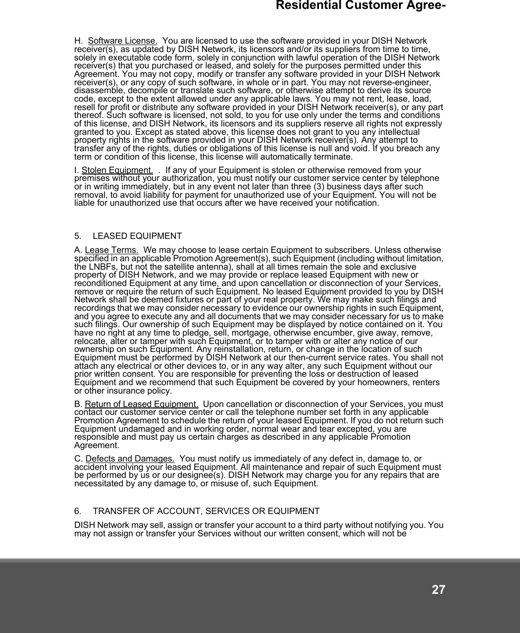 Residential Customer Agree-27H.  Software License.  You are licensed to use the software provided in your DISH Network receiver(s), as updated by DISH Network, its licensors and/or its suppliers from time to time, solely in executable code form, solely in conjunction with lawful operation of the DISH Network receiver(s) that you purchased or leased, and solely for the purposes permitted under this Agreement. You may not copy, modify or transfer any software provided in your DISH Network receiver(s), or any copy of such software, in whole or in part. You may not reverse-engineer, disassemble, decompile or translate such software, or otherwise attempt to derive its source code, except to the extent allowed under any applicable laws. You may not rent, lease, load, resell for profit or distribute any software provided in your DISH Network receiver(s), or any part thereof. Such software is licensed, not sold, to you for use only under the terms and conditions of this license, and DISH Network, its licensors and its suppliers reserve all rights not expressly granted to you. Except as stated above, this license does not grant to you any intellectual property rights in the software provided in your DISH Network receiver(s). Any attempt to transfer any of the rights, duties or obligations of this license is null and void. If you breach any term or condition of this license, this license will automatically terminate.I. Stolen Equipment.  .  If any of your Equipment is stolen or otherwise removed from your premises without your authorization, you must notify our customer service center by telephone or in writing immediately, but in any event not later than three (3) business days after such removal, to avoid liability for payment for unauthorized use of your Equipment. You will not be liable for unauthorized use that occurs after we have received your notification.5.   LEASED EQUIPMENT A. Lease Terms.  We may choose to lease certain Equipment to subscribers. Unless otherwise specified in an applicable Promotion Agreement(s), such Equipment (including without limitation, the LNBFs, but not the satellite antenna), shall at all times remain the sole and exclusive property of DISH Network, and we may provide or replace leased Equipment with new or reconditioned Equipment at any time, and upon cancellation or disconnection of your Services, remove or require the return of such Equipment. No leased Equipment provided to you by DISH Network shall be deemed fixtures or part of your real property. We may make such filings and recordings that we may consider necessary to evidence our ownership rights in such Equipment, and you agree to execute any and all documents that we may consider necessary for us to make such filings. Our ownership of such Equipment may be displayed by notice contained on it. You have no right at any time to pledge, sell, mortgage, otherwise encumber, give away, remove, relocate, alter or tamper with such Equipment, or to tamper with or alter any notice of our ownership on such Equipment. Any reinstallation, return, or change in the location of such Equipment must be performed by DISH Network at our then-current service rates. You shall not attach any electrical or other devices to, or in any way alter, any such Equipment without our prior written consent. You are responsible for preventing the loss or destruction of leased Equipment and we recommend that such Equipment be covered by your homeowners, renters or other insurance policy. B. Return of Leased Equipment.  Upon cancellation or disconnection of your Services, you must contact our customer service center or call the telephone number set forth in any applicable Promotion Agreement to schedule the return of your leased Equipment. If you do not return such Equipment undamaged and in working order, normal wear and tear excepted, you are responsible and must pay us certain charges as described in any applicable Promotion Agreement.C. Defects and Damages.  You must notify us immediately of any defect in, damage to, or accident involving your leased Equipment. All maintenance and repair of such Equipment must be performed by us or our designee(s). DISH Network may charge you for any repairs that are necessitated by any damage to, or misuse of, such Equipment.  6.   TRANSFER OF ACCOUNT, SERVICES OR EQUIPMENT DISH Network may sell, assign or transfer your account to a third party without notifying you. You may not assign or transfer your Services without our written consent, which will not be 