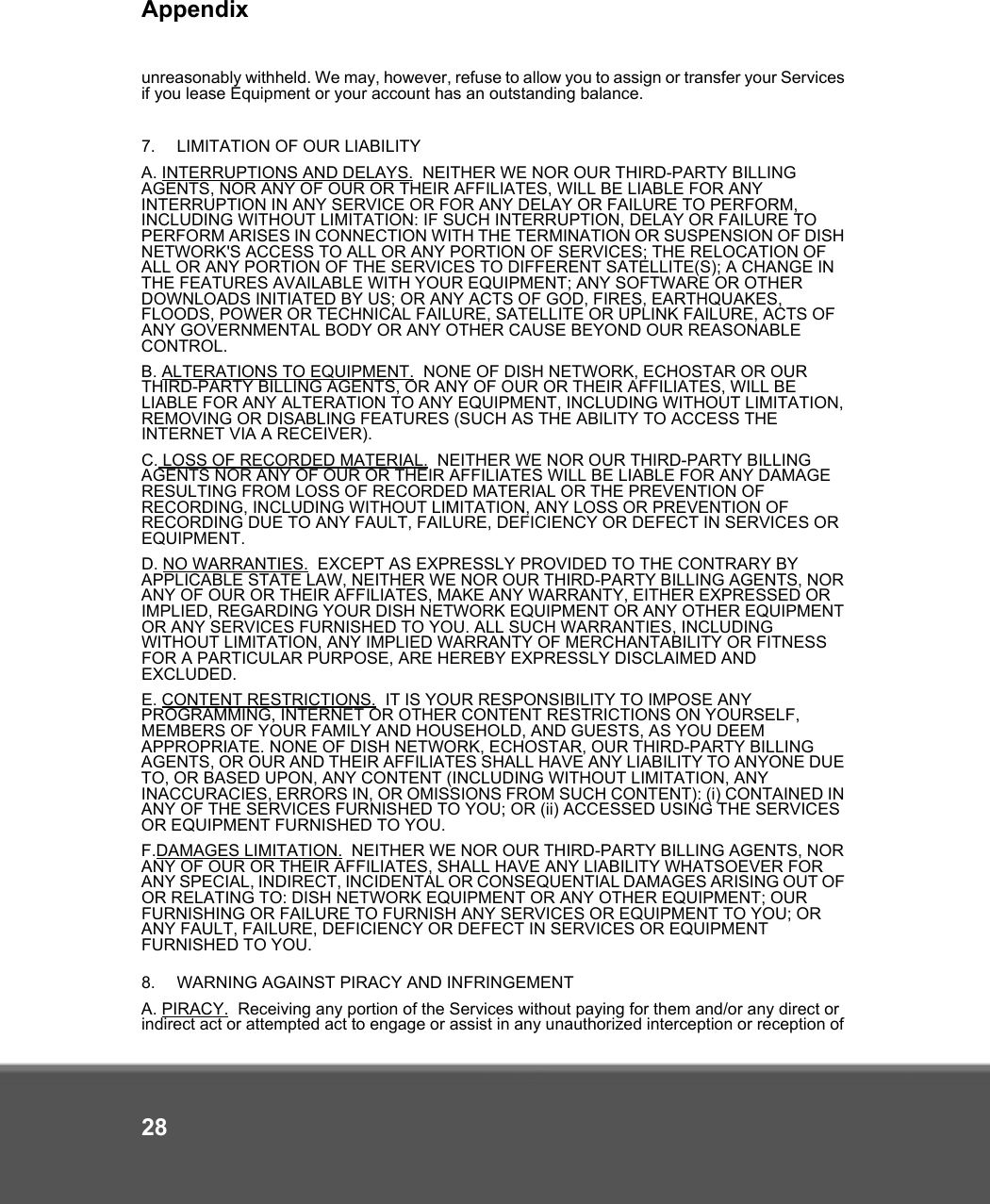 Appendix28unreasonably withheld. We may, however, refuse to allow you to assign or transfer your Services if you lease Equipment or your account has an outstanding balance.7.   LIMITATION OF OUR LIABILITY A. INTERRUPTIONS AND DELAYS.  NEITHER WE NOR OUR THIRD-PARTY BILLING AGENTS, NOR ANY OF OUR OR THEIR AFFILIATES, WILL BE LIABLE FOR ANY INTERRUPTION IN ANY SERVICE OR FOR ANY DELAY OR FAILURE TO PERFORM, INCLUDING WITHOUT LIMITATION: IF SUCH INTERRUPTION, DELAY OR FAILURE TO PERFORM ARISES IN CONNECTION WITH THE TERMINATION OR SUSPENSION OF DISH NETWORK&apos;S ACCESS TO ALL OR ANY PORTION OF SERVICES; THE RELOCATION OF ALL OR ANY PORTION OF THE SERVICES TO DIFFERENT SATELLITE(S); A CHANGE IN THE FEATURES AVAILABLE WITH YOUR EQUIPMENT; ANY SOFTWARE OR OTHER DOWNLOADS INITIATED BY US; OR ANY ACTS OF GOD, FIRES, EARTHQUAKES, FLOODS, POWER OR TECHNICAL FAILURE, SATELLITE OR UPLINK FAILURE, ACTS OF ANY GOVERNMENTAL BODY OR ANY OTHER CAUSE BEYOND OUR REASONABLE CONTROL. B. ALTERATIONS TO EQUIPMENT.  NONE OF DISH NETWORK, ECHOSTAR OR OUR THIRD-PARTY BILLING AGENTS, OR ANY OF OUR OR THEIR AFFILIATES, WILL BE LIABLE FOR ANY ALTERATION TO ANY EQUIPMENT, INCLUDING WITHOUT LIMITATION, REMOVING OR DISABLING FEATURES (SUCH AS THE ABILITY TO ACCESS THE INTERNET VIA A RECEIVER). C. LOSS OF RECORDED MATERIAL.  NEITHER WE NOR OUR THIRD-PARTY BILLING AGENTS NOR ANY OF OUR OR THEIR AFFILIATES WILL BE LIABLE FOR ANY DAMAGE RESULTING FROM LOSS OF RECORDED MATERIAL OR THE PREVENTION OF RECORDING, INCLUDING WITHOUT LIMITATION, ANY LOSS OR PREVENTION OF RECORDING DUE TO ANY FAULT, FAILURE, DEFICIENCY OR DEFECT IN SERVICES OR EQUIPMENT. D. NO WARRANTIES.  EXCEPT AS EXPRESSLY PROVIDED TO THE CONTRARY BY APPLICABLE STATE LAW, NEITHER WE NOR OUR THIRD-PARTY BILLING AGENTS, NOR ANY OF OUR OR THEIR AFFILIATES, MAKE ANY WARRANTY, EITHER EXPRESSED OR IMPLIED, REGARDING YOUR DISH NETWORK EQUIPMENT OR ANY OTHER EQUIPMENT OR ANY SERVICES FURNISHED TO YOU. ALL SUCH WARRANTIES, INCLUDING WITHOUT LIMITATION, ANY IMPLIED WARRANTY OF MERCHANTABILITY OR FITNESS FOR A PARTICULAR PURPOSE, ARE HEREBY EXPRESSLY DISCLAIMED AND EXCLUDED. E. CONTENT RESTRICTIONS.  IT IS YOUR RESPONSIBILITY TO IMPOSE ANY PROGRAMMING, INTERNET OR OTHER CONTENT RESTRICTIONS ON YOURSELF, MEMBERS OF YOUR FAMILY AND HOUSEHOLD, AND GUESTS, AS YOU DEEM APPROPRIATE. NONE OF DISH NETWORK, ECHOSTAR, OUR THIRD-PARTY BILLING AGENTS, OR OUR AND THEIR AFFILIATES SHALL HAVE ANY LIABILITY TO ANYONE DUE TO, OR BASED UPON, ANY CONTENT (INCLUDING WITHOUT LIMITATION, ANY INACCURACIES, ERRORS IN, OR OMISSIONS FROM SUCH CONTENT): (i) CONTAINED IN ANY OF THE SERVICES FURNISHED TO YOU; OR (ii) ACCESSED USING THE SERVICES OR EQUIPMENT FURNISHED TO YOU. F.DAMAGES LIMITATION.  NEITHER WE NOR OUR THIRD-PARTY BILLING AGENTS, NOR ANY OF OUR OR THEIR AFFILIATES, SHALL HAVE ANY LIABILITY WHATSOEVER FOR ANY SPECIAL, INDIRECT, INCIDENTAL OR CONSEQUENTIAL DAMAGES ARISING OUT OF OR RELATING TO: DISH NETWORK EQUIPMENT OR ANY OTHER EQUIPMENT; OUR FURNISHING OR FAILURE TO FURNISH ANY SERVICES OR EQUIPMENT TO YOU; OR ANY FAULT, FAILURE, DEFICIENCY OR DEFECT IN SERVICES OR EQUIPMENT FURNISHED TO YOU.8.   WARNING AGAINST PIRACY AND INFRINGEMENTA. PIRACY.  Receiving any portion of the Services without paying for them and/or any direct or indirect act or attempted act to engage or assist in any unauthorized interception or reception of 