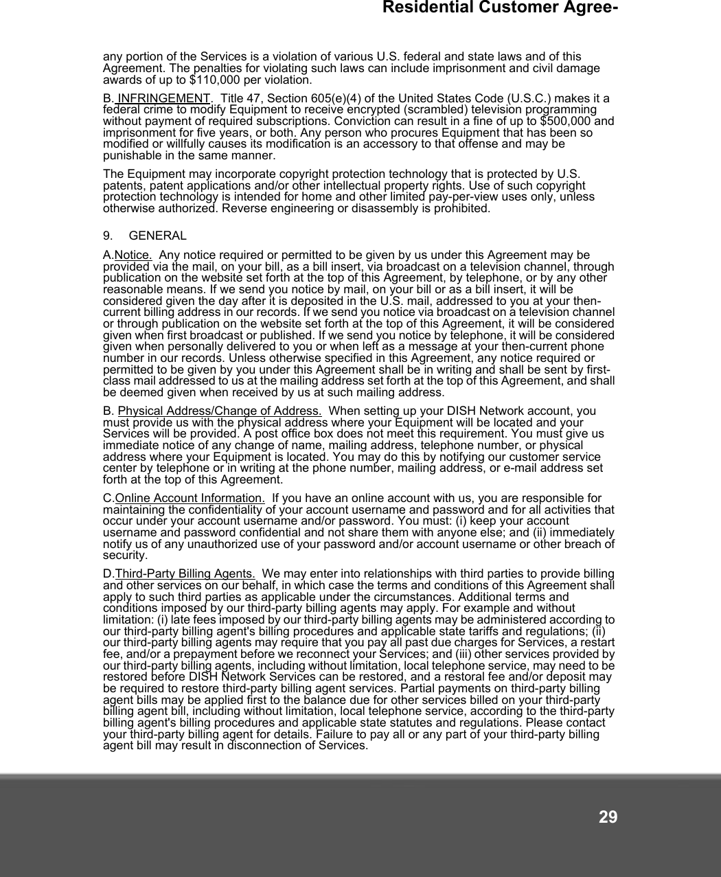 Residential Customer Agree-29any portion of the Services is a violation of various U.S. federal and state laws and of this Agreement. The penalties for violating such laws can include imprisonment and civil damage awards of up to $110,000 per violation.  B. INFRINGEMENT.  Title 47, Section 605(e)(4) of the United States Code (U.S.C.) makes it a federal crime to modify Equipment to receive encrypted (scrambled) television programming without payment of required subscriptions. Conviction can result in a fine of up to $500,000 and imprisonment for five years, or both. Any person who procures Equipment that has been so modified or willfully causes its modification is an accessory to that offense and may be punishable in the same manner.The Equipment may incorporate copyright protection technology that is protected by U.S. patents, patent applications and/or other intellectual property rights. Use of such copyright protection technology is intended for home and other limited pay-per-view uses only, unless otherwise authorized. Reverse engineering or disassembly is prohibited. 9. GENERALA.Notice.  Any notice required or permitted to be given by us under this Agreement may be provided via the mail, on your bill, as a bill insert, via broadcast on a television channel, through publication on the website set forth at the top of this Agreement, by telephone, or by any other reasonable means. If we send you notice by mail, on your bill or as a bill insert, it will be considered given the day after it is deposited in the U.S. mail, addressed to you at your then-current billing address in our records. If we send you notice via broadcast on a television channel or through publication on the website set forth at the top of this Agreement, it will be considered given when first broadcast or published. If we send you notice by telephone, it will be considered given when personally delivered to you or when left as a message at your then-current phone number in our records. Unless otherwise specified in this Agreement, any notice required or permitted to be given by you under this Agreement shall be in writing and shall be sent by first-class mail addressed to us at the mailing address set forth at the top of this Agreement, and shall be deemed given when received by us at such mailing address.B. Physical Address/Change of Address.  When setting up your DISH Network account, you must provide us with the physical address where your Equipment will be located and your Services will be provided. A post office box does not meet this requirement. You must give us immediate notice of any change of name, mailing address, telephone number, or physical address where your Equipment is located. You may do this by notifying our customer service center by telephone or in writing at the phone number, mailing address, or e-mail address set forth at the top of this Agreement. C.Online Account Information.  If you have an online account with us, you are responsible for maintaining the confidentiality of your account username and password and for all activities that occur under your account username and/or password. You must: (i) keep your account username and password confidential and not share them with anyone else; and (ii) immediately notify us of any unauthorized use of your password and/or account username or other breach of security.D.Third-Party Billing Agents.  We may enter into relationships with third parties to provide billing and other services on our behalf, in which case the terms and conditions of this Agreement shall apply to such third parties as applicable under the circumstances. Additional terms and conditions imposed by our third-party billing agents may apply. For example and without limitation: (i) late fees imposed by our third-party billing agents may be administered according to our third-party billing agent&apos;s billing procedures and applicable state tariffs and regulations; (ii) our third-party billing agents may require that you pay all past due charges for Services, a restart fee, and/or a prepayment before we reconnect your Services; and (iii) other services provided by our third-party billing agents, including without limitation, local telephone service, may need to be restored before DISH Network Services can be restored, and a restoral fee and/or deposit may be required to restore third-party billing agent services. Partial payments on third-party billing agent bills may be applied first to the balance due for other services billed on your third-party billing agent bill, including without limitation, local telephone service, according to the third-party billing agent&apos;s billing procedures and applicable state statutes and regulations. Please contact your third-party billing agent for details. Failure to pay all or any part of your third-party billing agent bill may result in disconnection of Services. 