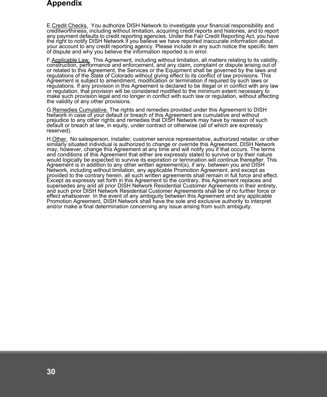 Appendix30E.Credit Checks.  You authorize DISH Network to investigate your financial responsibility and creditworthiness, including without limitation, acquiring credit reports and histories, and to report any payment defaults to credit reporting agencies. Under the Fair Credit Reporting Act, you have the right to notify DISH Network if you believe we have reported inaccurate information about your account to any credit reporting agency. Please include in any such notice the specific item of dispute and why you believe the information reported is in error.F.Applicable Law.  This Agreement, including without limitation, all matters relating to its validity, construction, performance and enforcement, and any claim, complaint or dispute arising out of or related to this Agreement, the Services or the Equipment shall be governed by the laws and regulations of the State of Colorado without giving effect to its conflict of law provisions. This Agreement is subject to amendment, modification or termination if required by such laws or regulations. If any provision in this Agreement is declared to be illegal or in conflict with any law or regulation, that provision will be considered modified to the minimum extent necessary to make such provision legal and no longer in conflict with such law or regulation, without affecting the validity of any other provisions. G.Remedies Cumulative. The rights and remedies provided under this Agreement to DISH Network in case of your default or breach of this Agreement are cumulative and without prejudice to any other rights and remedies that DISH Network may have by reason of such default or breach at law, in equity, under contract or otherwise (all of which are expressly reserved).H.Other.  No salesperson, installer, customer service representative, authorized retailer, or other similarly situated individual is authorized to change or override this Agreement. DISH Network may, however, change this Agreement at any time and will notify you if that occurs. The terms and conditions of this Agreement that either are expressly stated to survive or by their nature would logically be expected to survive its expiration or termination will continue thereafter. This Agreement is in addition to any other written agreement(s), if any, between you and DISH Network, including without limitation, any applicable Promotion Agreement, and except as provided to the contrary herein, all such written agreements shall remain in full force and effect. Except as expressly set forth in this Agreement to the contrary, this Agreement replaces and supersedes any and all prior DISH Network Residential Customer Agreements in their entirety, and such prior DISH Network Residential Customer Agreements shall be of no further force or effect whatsoever. In the event of any ambiguity between this Agreement and any applicable Promotion Agreement, DISH Network shall have the sole and exclusive authority to interpret and/or make a final determination concerning any issue arising from such ambiguity. 
