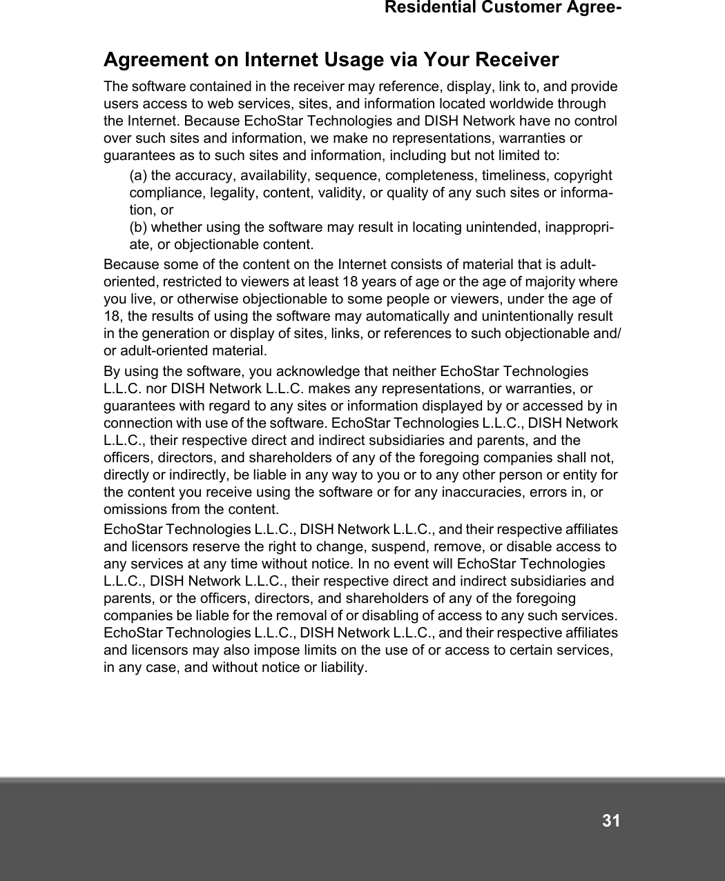Residential Customer Agree-31Agreement on Internet Usage via Your ReceiverThe software contained in the receiver may reference, display, link to, and provide users access to web services, sites, and information located worldwide through the Internet. Because EchoStar Technologies and DISH Network have no control over such sites and information, we make no representations, warranties or guarantees as to such sites and information, including but not limited to: (a) the accuracy, availability, sequence, completeness, timeliness, copyright compliance, legality, content, validity, or quality of any such sites or informa-tion, or (b) whether using the software may result in locating unintended, inappropri-ate, or objectionable content.  Because some of the content on the Internet consists of material that is adult-oriented, restricted to viewers at least 18 years of age or the age of majority where you live, or otherwise objectionable to some people or viewers, under the age of 18, the results of using the software may automatically and unintentionally result in the generation or display of sites, links, or references to such objectionable and/or adult-oriented material. By using the software, you acknowledge that neither EchoStar Technologies L.L.C. nor DISH Network L.L.C. makes any representations, or warranties, or guarantees with regard to any sites or information displayed by or accessed by in connection with use of the software. EchoStar Technologies L.L.C., DISH Network L.L.C., their respective direct and indirect subsidiaries and parents, and the officers, directors, and shareholders of any of the foregoing companies shall not, directly or indirectly, be liable in any way to you or to any other person or entity for the content you receive using the software or for any inaccuracies, errors in, or omissions from the content. EchoStar Technologies L.L.C., DISH Network L.L.C., and their respective affiliates and licensors reserve the right to change, suspend, remove, or disable access to any services at any time without notice. In no event will EchoStar Technologies L.L.C., DISH Network L.L.C., their respective direct and indirect subsidiaries and parents, or the officers, directors, and shareholders of any of the foregoing companies be liable for the removal of or disabling of access to any such services. EchoStar Technologies L.L.C., DISH Network L.L.C., and their respective affiliates and licensors may also impose limits on the use of or access to certain services, in any case, and without notice or liability.
