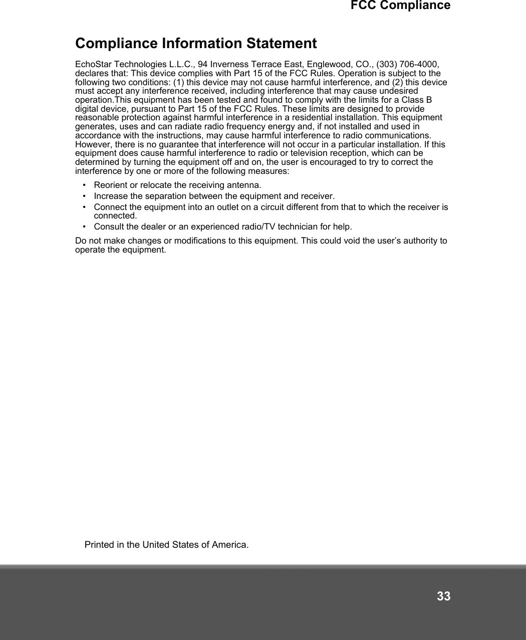 FCC Compliance33Compliance Information StatementEchoStar Technologies L.L.C., 94 Inverness Terrace East, Englewood, CO., (303) 706-4000, declares that: This device complies with Part 15 of the FCC Rules. Operation is subject to the following two conditions: (1) this device may not cause harmful interference, and (2) this device must accept any interference received, including interference that may cause undesired operation.This equipment has been tested and found to comply with the limits for a Class B digital device, pursuant to Part 15 of the FCC Rules. These limits are designed to provide reasonable protection against harmful interference in a residential installation. This equipment generates, uses and can radiate radio frequency energy and, if not installed and used in accordance with the instructions, may cause harmful interference to radio communications. However, there is no guarantee that interference will not occur in a particular installation. If this equipment does cause harmful interference to radio or television reception, which can be determined by turning the equipment off and on, the user is encouraged to try to correct the interference by one or more of the following measures:•Reorient or relocate the receiving antenna.•Increase the separation between the equipment and receiver.•Connect the equipment into an outlet on a circuit different from that to which the receiver is connected.•Consult the dealer or an experienced radio/TV technician for help.Do not make changes or modifications to this equipment. This could void the user’s authority to operate the equipment.Printed in the United States of America.