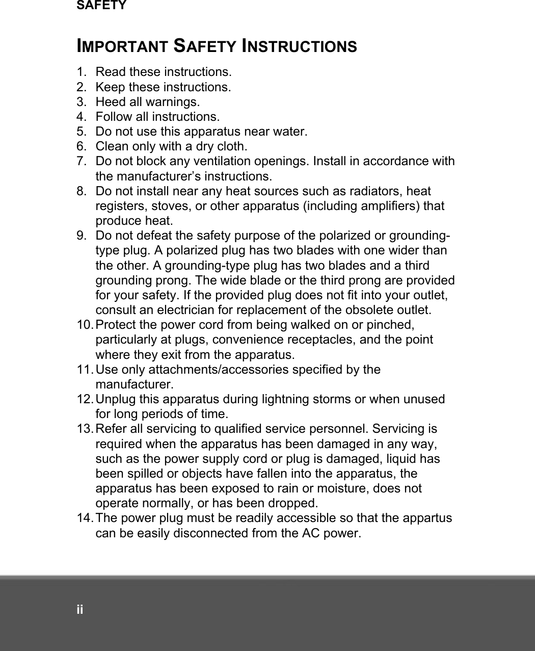 SAFETYiiIMPORTANT SAFETY INSTRUCTIONS1. Read these instructions.2. Keep these instructions.3. Heed all warnings.4. Follow all instructions.5. Do not use this apparatus near water.6. Clean only with a dry cloth.7. Do not block any ventilation openings. Install in accordance with the manufacturer’s instructions.8. Do not install near any heat sources such as radiators, heat registers, stoves, or other apparatus (including amplifiers) that produce heat.9. Do not defeat the safety purpose of the polarized or grounding-type plug. A polarized plug has two blades with one wider than the other. A grounding-type plug has two blades and a third grounding prong. The wide blade or the third prong are provided for your safety. If the provided plug does not fit into your outlet, consult an electrician for replacement of the obsolete outlet.10.Protect the power cord from being walked on or pinched, particularly at plugs, convenience receptacles, and the point where they exit from the apparatus.11.Use only attachments/accessories specified by the manufacturer.12.Unplug this apparatus during lightning storms or when unused for long periods of time.13.Refer all servicing to qualified service personnel. Servicing is required when the apparatus has been damaged in any way, such as the power supply cord or plug is damaged, liquid has been spilled or objects have fallen into the apparatus, the apparatus has been exposed to rain or moisture, does not operate normally, or has been dropped.14.The power plug must be readily accessible so that the appartus can be easily disconnected from the AC power.
