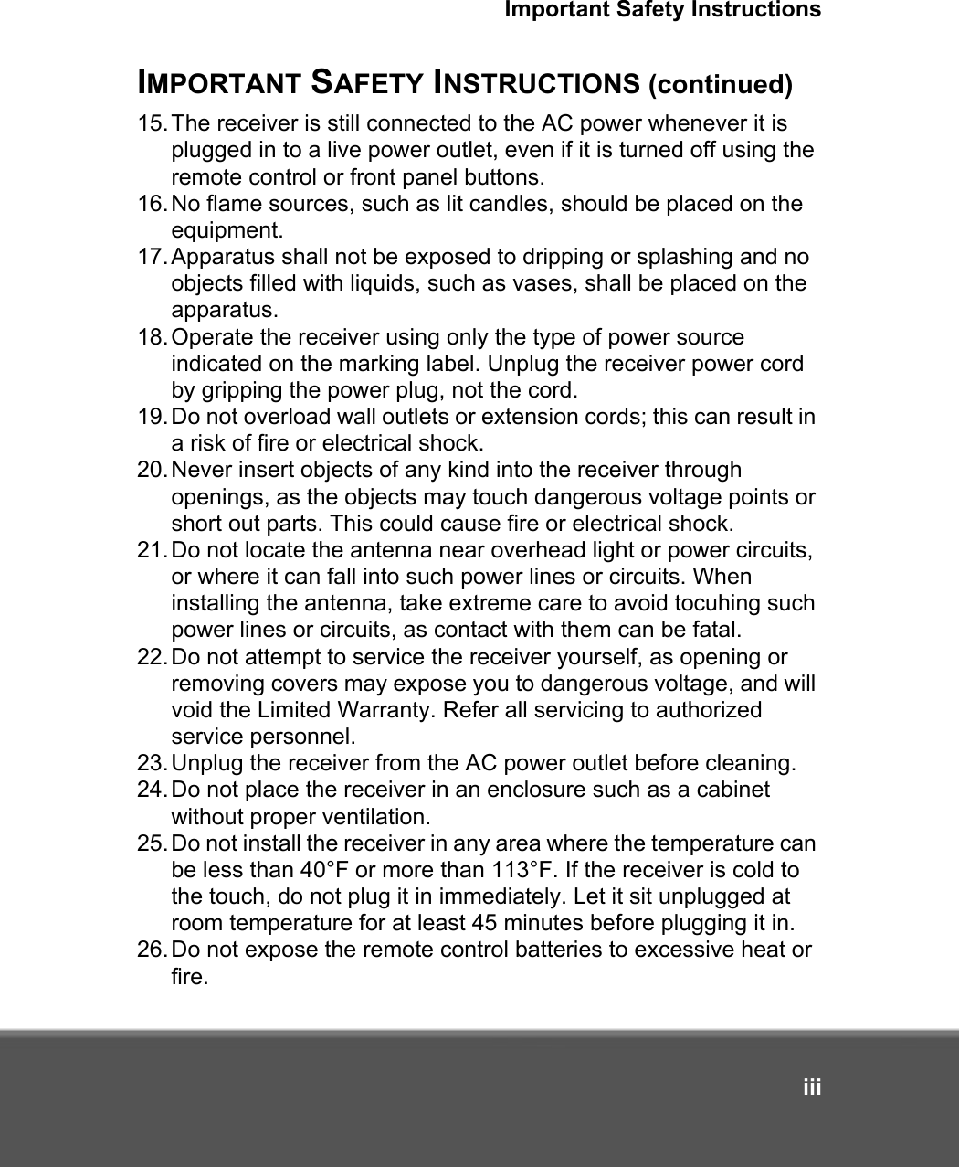 Important Safety InstructionsiiiIMPORTANT SAFETY INSTRUCTIONS (continued)15.The receiver is still connected to the AC power whenever it is plugged in to a live power outlet, even if it is turned off using the remote control or front panel buttons.16.No flame sources, such as lit candles, should be placed on the equipment.17.Apparatus shall not be exposed to dripping or splashing and no objects filled with liquids, such as vases, shall be placed on the apparatus.18.Operate the receiver using only the type of power source indicated on the marking label. Unplug the receiver power cord by gripping the power plug, not the cord. 19.Do not overload wall outlets or extension cords; this can result in a risk of fire or electrical shock. 20.Never insert objects of any kind into the receiver through openings, as the objects may touch dangerous voltage points or short out parts. This could cause fire or electrical shock.21.Do not locate the antenna near overhead light or power circuits, or where it can fall into such power lines or circuits. When installing the antenna, take extreme care to avoid tocuhing such power lines or circuits, as contact with them can be fatal.22.Do not attempt to service the receiver yourself, as opening or removing covers may expose you to dangerous voltage, and will void the Limited Warranty. Refer all servicing to authorized service personnel.23.Unplug the receiver from the AC power outlet before cleaning.24.Do not place the receiver in an enclosure such as a cabinet without proper ventilation.25.Do not install the receiver in any area where the temperature can be less than 40°F or more than 113°F. If the receiver is cold to the touch, do not plug it in immediately. Let it sit unplugged at room temperature for at least 45 minutes before plugging it in.26.Do not expose the remote control batteries to excessive heat or fire.