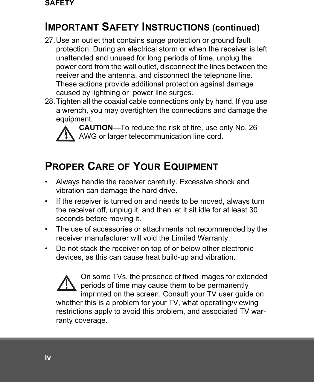 SAFETYivIMPORTANT SAFETY INSTRUCTIONS (continued)27.Use an outlet that contains surge protection or ground fault protection. During an electrical storm or when the receiver is left unattended and unused for long periods of time, unplug the power cord from the wall outlet, disconnect the lines between the reeiver and the antenna, and disconnect the telephone line. These actions provide additional protection against damage caused by lightning or  power line surges. 28.Tighten all the coaxial cable connections only by hand. If you use a wrench, you may overtighten the connections and damage the equipment. CAUTION—To reduce the risk of fire, use only No. 26 AWG or larger telecommunication line cord.PROPER CARE OF YOUR EQUIPMENT• Always handle the receiver carefully. Excessive shock and vibration can damage the hard drive.• If the receiver is turned on and needs to be moved, always turn the receiver off, unplug it, and then let it sit idle for at least 30 seconds before moving it.• The use of accessories or attachments not recommended by the receiver manufacturer will void the Limited Warranty.• Do not stack the receiver on top of or below other electronic devices, as this can cause heat build-up and vibration.On some TVs, the presence of fixed images for extended periods of time may cause them to be permanently imprinted on the screen. Consult your TV user guide on whether this is a problem for your TV, what operating/viewing restrictions apply to avoid this problem, and associated TV war-ranty coverage.