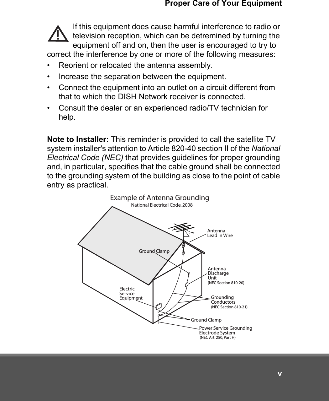 Proper Care of Your EquipmentvIf this equipment does cause harmful interference to radio or television reception, which can be detremined by turning the equipment off and on, then the user is encouraged to try to correct the interference by one or more of the following measures:• Reorient or relocated the antenna assembly.• Increase the separation between the equipment.• Connect the equipment into an outlet on a circuit different from that to which the DISH Network receiver is connected.• Consult the dealer or an experienced radio/TV technician for help.Note to Installer: This reminder is provided to call the satellite TV system installer&apos;s attention to Article 820-40 section II of the National Electrical Code (NEC) that provides guidelines for proper grounding and, in particular, specifies that the cable ground shall be connected to the grounding system of the building as close to the point of cable entry as practical.Example of Antenna GroundingAntenna Lead in WireAntenna DischargeUnit(NEC Section 810-20)Ground ClampGround ClampGroundingConductors(NEC Section 810-21) ElectricServiceEquipmentPower Service GroundingElectrode System(NEC Art. 250, Part H)National Electrical Code, 2008