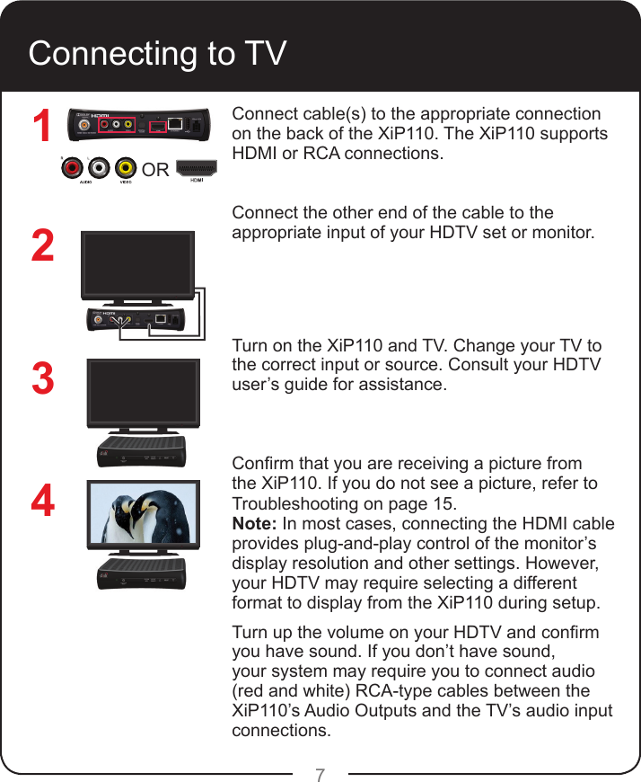 7Connecting to TVConnect cable(s) to the appropriate connection on the back of the XiP110. The XiP110 supports HDMI or RCA connections. Connect the other end of the cable to the appropriate input of your HDTV set or monitor.Turn on the XiP110 and TV. Change your TV to the correct input or source. Consult your HDTV user’s guide for assistance.Conrm that you are receiving a picture from the XiP110. If you do not see a picture, refer to Troubleshooting on page 15.Note: In most cases, connecting the HDMI cable provides plug-and-play control of the monitor’s display resolution and other settings. However, your HDTV may require selecting a different format to display from the XiP110 during setup.Turn up the volume on your HDTV and conrm you have sound. If you don’t have sound, your system may require you to connect audio (red and white) RCA-type cables between the XiP110’s Audio Outputs and the TV’s audio input connections.1234OR