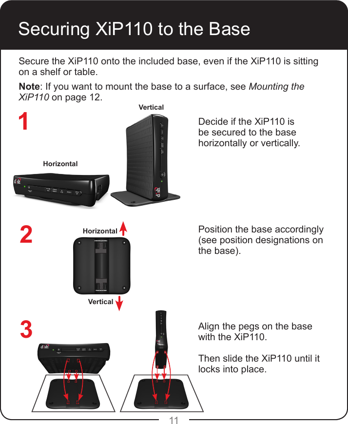 11Securing XiP110 to the BaseSecure the XiP110 onto the included base, even if the XiP110 is sitting on a shelf or table.Note: If you want to mount the base to a surface, see Mounting the XiP110 on page 12.Decide if the XiP110 is be secured to the base horizontally or vertically.Position the base accordingly (see position designations on the base).Align the pegs on the base with the XiP110.Then slide the XiP110 until it locks into place.HorizontalVerticalVERTICAL MOUNTINGHORIZONTAL MOUNTINGHorizontalVertical123