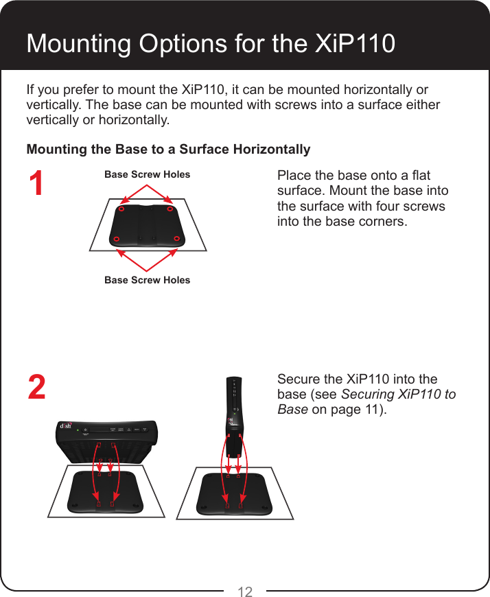 12If you prefer to mount the XiP110, it can be mounted horizontally or vertically. The base can be mounted with screws into a surface either vertically or horizontally.Place the base onto a at surface. Mount the base into the surface with four screws into the base corners.Mounting Options for the XiP110Secure the XiP110 into the base (see Securing XiP110 to Base on page 11).Mounting the Base to a Surface HorizontallyBase Screw HolesBase Screw Holes12