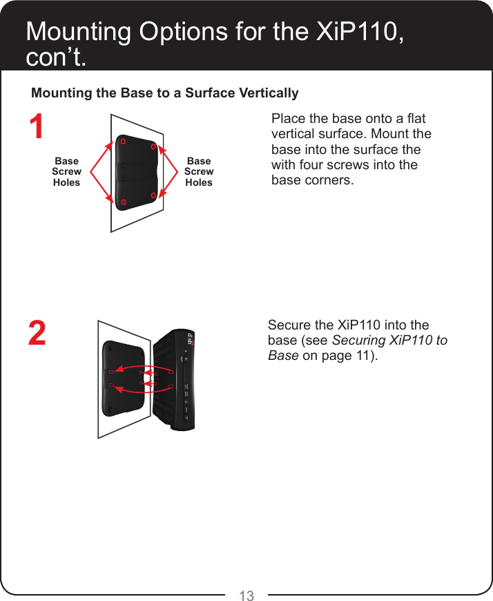 13Mounting Options for the XiP110, con’t.Mounting the Base to a Surface VerticallyPlace the base onto a at vertical surface. Mount the base into the surface the with four screws into the base corners.Secure the XiP110 into the base (see Securing XiP110 to Base on page 11).12Base Screw HolesBase Screw Holes