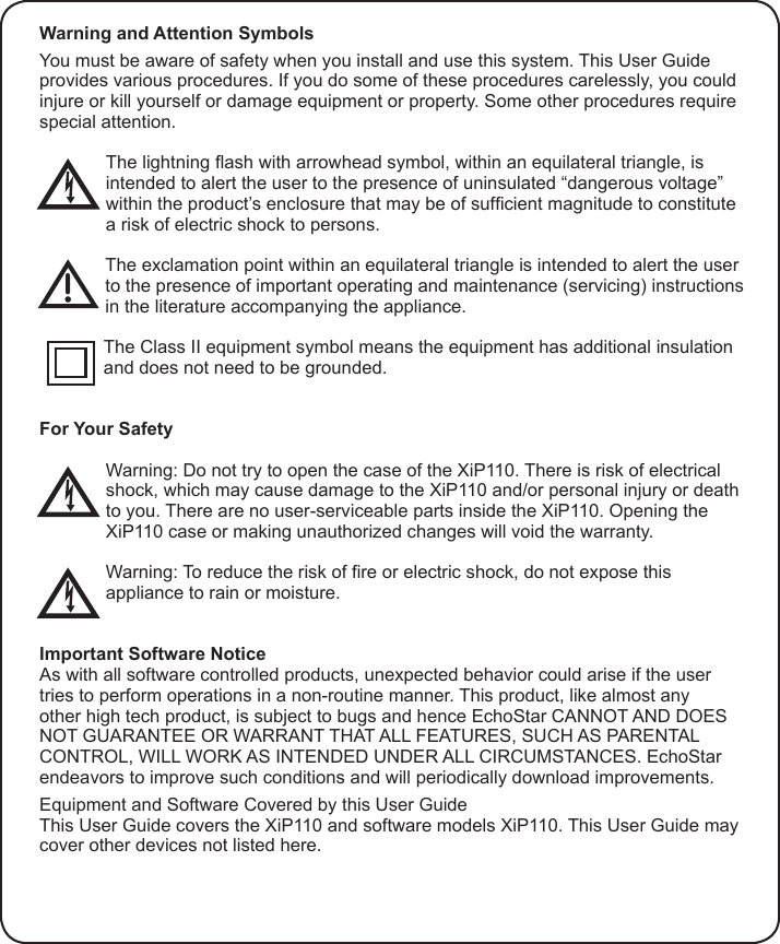 Warning and Attention SymbolsYou must be aware of safety when you install and use this system. This User Guide provides various procedures. If you do some of these procedures carelessly, you could injure or kill yourself or damage equipment or property. Some other procedures require special attention.The lightning ash with arrowhead symbol, within an equilateral triangle, is intended to alert the user to the presence of uninsulated “dangerous voltage” within the product’s enclosure that may be of sufcient magnitude to constitute a risk of electric shock to persons.The exclamation point within an equilateral triangle is intended to alert the user to the presence of important operating and maintenance (servicing) instructions in the literature accompanying the appliance.The Class II equipment symbol means the equipment has additional insulation and does not need to be grounded.For Your SafetyWarning: Do not try to open the case of the XiP110. There is risk of electrical shock, which may cause damage to the XiP110 and/or personal injury or death to you. There are no user-serviceable parts inside the XiP110. Opening the XiP110 case or making unauthorized changes will void the warranty.Warning: To reduce the risk of re or electric shock, do not expose this appliance to rain or moisture.Important Software NoticeAs with all software controlled products, unexpected behavior could arise if the user tries to perform operations in a non-routine manner. This product, like almost any other high tech product, is subject to bugs and hence EchoStar CANNOT AND DOES NOT GUARANTEE OR WARRANT THAT ALL FEATURES, SUCH AS PARENTAL CONTROL, WILL WORK AS INTENDED UNDER ALL CIRCUMSTANCES. EchoStar endeavors to improve such conditions and will periodically download improvements.Equipment and Software Covered by this User GuideThis User Guide covers the XiP110 and software models XiP110. This User Guide may cover other devices not listed here.