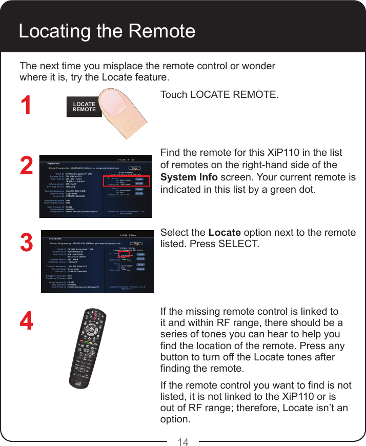 14Locating the RemoteTouch LOCATE REMOTE.  Find the remote for this XiP110 in the list of remotes on the right-hand side of the System Info screen. Your current remote is indicated in this list by a green dot.Select the Locate option next to the remote listed. Press SELECT. If the missing remote control is linked to it and within RF range, there should be a series of tones you can hear to help you nd the location of the remote. Press any button to turn off the Locate tones after nding the remote.If the remote control you want to nd is not listed, it is not linked to the XiP110 or is out of RF range; therefore, Locate isn’t an option.The next time you misplace the remote control or wonder where it is, try the Locate feature. LOCATEREMOTE1234