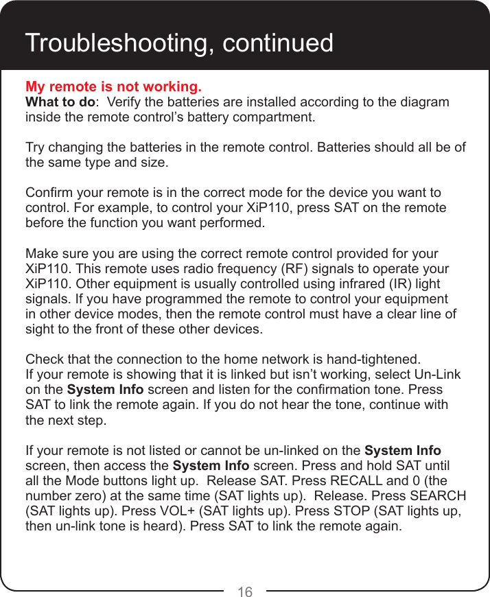 16Troubleshooting, continuedMy remote is not working.What to do:  Verify the batteries are installed according to the diagram inside the remote control’s battery compartment.  Try changing the batteries in the remote control. Batteries should all be of the same type and size. Conrm your remote is in the correct mode for the device you want to control. For example, to control your XiP110, press SAT on the remote before the function you want performed.Make sure you are using the correct remote control provided for your XiP110. This remote uses radio frequency (RF) signals to operate your XiP110. Other equipment is usually controlled using infrared (IR) light signals. If you have programmed the remote to control your equipment in other device modes, then the remote control must have a clear line of sight to the front of these other devices.Check that the connection to the home network is hand-tightened.If your remote is showing that it is linked but isn’t working, select Un-Link on the System Info screen and listen for the conrmation tone. Press SAT to link the remote again. If you do not hear the tone, continue with the next step.If your remote is not listed or cannot be un-linked on the System Info screen, then access the System Info screen. Press and hold SAT until all the Mode buttons light up.  Release SAT. Press RECALL and 0 (the number zero) at the same time (SAT lights up).  Release. Press SEARCH (SAT lights up). Press VOL+ (SAT lights up). Press STOP (SAT lights up, then un-link tone is heard). Press SAT to link the remote again.