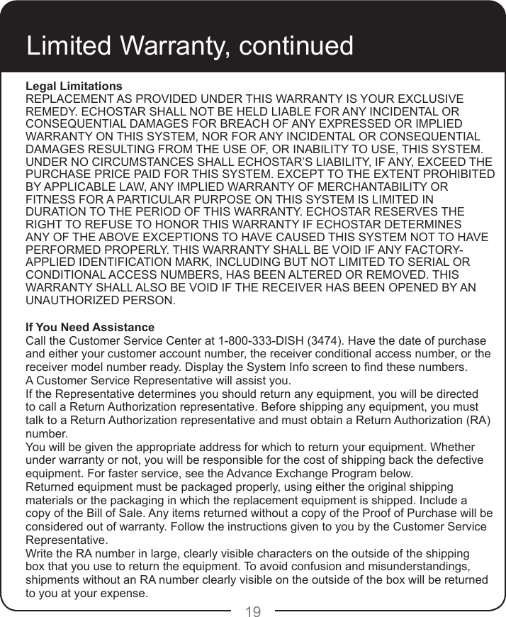 19Limited Warranty, continuedLegal LimitationsREPLACEMENT AS PROVIDED UNDER THIS WARRANTY IS YOUR EXCLUSIVE REMEDY. ECHOSTAR SHALL NOT BE HELD LIABLE FOR ANY INCIDENTAL OR CONSEQUENTIAL DAMAGES FOR BREACH OF ANY EXPRESSED OR IMPLIED WARRANTY ON THIS SYSTEM, NOR FOR ANY INCIDENTAL OR CONSEQUENTIAL DAMAGES RESULTING FROM THE USE OF, OR INABILITY TO USE, THIS SYSTEM. UNDER NO CIRCUMSTANCES SHALL ECHOSTAR’S LIABILITY, IF ANY, EXCEED THE PURCHASE PRICE PAID FOR THIS SYSTEM. EXCEPT TO THE EXTENT PROHIBITED BY APPLICABLE LAW, ANY IMPLIED WARRANTY OF MERCHANTABILITY OR FITNESS FOR A PARTICULAR PURPOSE ON THIS SYSTEM IS LIMITED IN DURATION TO THE PERIOD OF THIS WARRANTY. ECHOSTAR RESERVES THE RIGHT TO REFUSE TO HONOR THIS WARRANTY IF ECHOSTAR DETERMINES ANY OF THE ABOVE EXCEPTIONS TO HAVE CAUSED THIS SYSTEM NOT TO HAVE PERFORMED PROPERLY. THIS WARRANTY SHALL BE VOID IF ANY FACTORY-APPLIED IDENTIFICATION MARK, INCLUDING BUT NOT LIMITED TO SERIAL OR CONDITIONAL ACCESS NUMBERS, HAS BEEN ALTERED OR REMOVED. THIS WARRANTY SHALL ALSO BE VOID IF THE RECEIVER HAS BEEN OPENED BY AN UNAUTHORIZED PERSON.If You Need AssistanceCall the Customer Service Center at 1-800-333-DISH (3474). Have the date of purchase and either your customer account number, the receiver conditional access number, or the receiver model number ready. Display the System Info screen to nd these numbers.A Customer Service Representative will assist you. If the Representative determines you should return any equipment, you will be directed to call a Return Authorization representative. Before shipping any equipment, you must talk to a Return Authorization representative and must obtain a Return Authorization (RA) number.You will be given the appropriate address for which to return your equipment. Whether under warranty or not, you will be responsible for the cost of shipping back the defective equipment. For faster service, see the Advance Exchange Program below.Returned equipment must be packaged properly, using either the original shipping materials or the packaging in which the replacement equipment is shipped. Include a copy of the Bill of Sale. Any items returned without a copy of the Proof of Purchase will be considered out of warranty. Follow the instructions given to you by the Customer Service Representative.Write the RA number in large, clearly visible characters on the outside of the shipping box that you use to return the equipment. To avoid confusion and misunderstandings, shipments without an RA number clearly visible on the outside of the box will be returned to you at your expense.