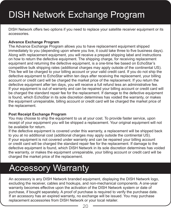 20DISH Network Exchange ProgramDISH Network offers two options if you need to replace your satellite receiver equipment or its accessories.Advance Exchange ProgramThe Advance Exchange Program allows you to have replacement equipment shipped immediately to you (depending upon where you live, it could take three to ve business days). Along with replacement equipment, you will receive a prepaid shipping label and instructions on how to return the defective equipment. The shipping charge, for receiving replacement equipment and returning the defective equipment, is a one-time fee based on EchoStar’s competitive bulk shipping rates (additional charges may apply outside of the continental US). This fee will be charged to your billing account or your valid credit card. If you do not ship the defective equipment to EchoStar within ten days after receiving the replacement, your billing account or credit card will be charged the market price of the replacement. If you return the defective equipment after ten days, you will receive a full refund less an administrative fee. If your equipment is out of warranty and can be repaired your billing account or credit card will be charged the standard repair fee for the replacement. If damage to the defective equipment is found, which EchoStar in its sole discretion determines has voided the warranty, or makes the equipment unrepairable, billing account or credit card will be charged the market price of the replacement.Post Receipt Exchange ProgramYou may choose to ship the equipment to us at your cost. To provide faster service, upon receipt of your equipment you will be shipped a replacement. Your original equipment will not be available for return. If the defective equipment is covered under this warranty, a replacement will be shipped back to you at no additional cost (additional charges may apply outside the continental US).If your equipment is not covered under warranty and can be repaired your billing account or credit card will be charged the standard repair fee for the replacement. If damage to the defective equipment is found, which DISH Network in its sole discretion determines has voided the warranty, or makes the equipment unrepairable, your billing account or credit card will be charged the market price of the replacement.An accessory is any DISH Network branded equipment, displaying the DISH Network logo, excluding the receiver, cables and hookups, and non-mechanical components. A one-year warranty becomes effective upon the activation of the DISH Network system or date of purchase, if bought separately. A proof of purchase is required to verify the purchase date. If an accessory has an expired warranty, no exchange will be issued. You may purchase replacement accessories from DISH Network or your local retailer.Accessory Warranty