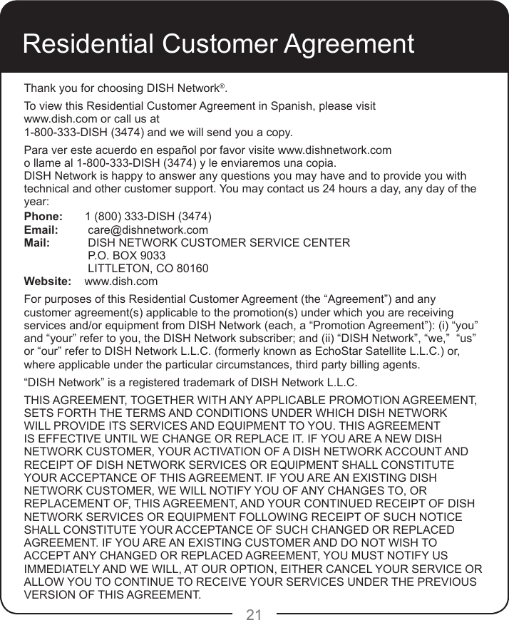 21Residential Customer AgreementThank you for choosing DISH Network®.To view this Residential Customer Agreement in Spanish, please visit www.dish.com or call us at1-800-333-DISH (3474) and we will send you a copy. Para ver este acuerdo en español por favor visite www.dishnetwork.com o llame al 1-800-333-DISH (3474) y le enviaremos una copia.DISH Network is happy to answer any questions you may have and to provide you with technical and other customer support. You may contact us 24 hours a day, any day of the year: Phone:  1 (800) 333-DISH (3474)Email:   care@dishnetwork.comMail:   DISH NETWORK CUSTOMER SERVICE CENTER   P.O. BOX 9033   LITTLETON, CO 80160Website:    www.dish.comFor purposes of this Residential Customer Agreement (the “Agreement”) and any customer agreement(s) applicable to the promotion(s) under which you are receiving services and/or equipment from DISH Network (each, a “Promotion Agreement”): (i) “you” and “your” refer to you, the DISH Network subscriber; and (ii) “DISH Network”, “we,”  “us” or “our” refer to DISH Network L.L.C. (formerly known as EchoStar Satellite L.L.C.) or, where applicable under the particular circumstances, third party billing agents.“DISH Network” is a registered trademark of DISH Network L.L.C.THIS AGREEMENT, TOGETHER WITH ANY APPLICABLE PROMOTION AGREEMENT, SETS FORTH THE TERMS AND CONDITIONS UNDER WHICH DISH NETWORK WILL PROVIDE ITS SERVICES AND EQUIPMENT TO YOU. THIS AGREEMENT IS EFFECTIVE UNTIL WE CHANGE OR REPLACE IT. IF YOU ARE A NEW DISH NETWORK CUSTOMER, YOUR ACTIVATION OF A DISH NETWORK ACCOUNT AND RECEIPT OF DISH NETWORK SERVICES OR EQUIPMENT SHALL CONSTITUTE YOUR ACCEPTANCE OF THIS AGREEMENT. IF YOU ARE AN EXISTING DISH NETWORK CUSTOMER, WE WILL NOTIFY YOU OF ANY CHANGES TO, OR REPLACEMENT OF, THIS AGREEMENT, AND YOUR CONTINUED RECEIPT OF DISH NETWORK SERVICES OR EQUIPMENT FOLLOWING RECEIPT OF SUCH NOTICE SHALL CONSTITUTE YOUR ACCEPTANCE OF SUCH CHANGED OR REPLACED AGREEMENT. IF YOU ARE AN EXISTING CUSTOMER AND DO NOT WISH TO ACCEPT ANY CHANGED OR REPLACED AGREEMENT, YOU MUST NOTIFY US IMMEDIATELY AND WE WILL, AT OUR OPTION, EITHER CANCEL YOUR SERVICE OR ALLOW YOU TO CONTINUE TO RECEIVE YOUR SERVICES UNDER THE PREVIOUS VERSION OF THIS AGREEMENT. 