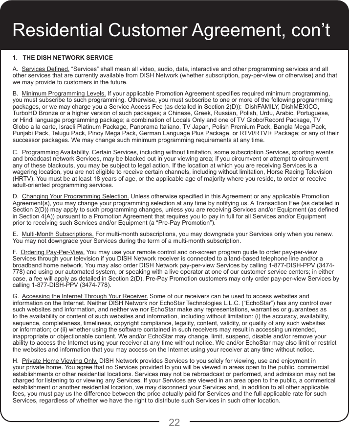 22Residential Customer Agreement, con’t1.   THE DISH NETWORK SERVICE A.  Services Dened. “Services” shall mean all video, audio, data, interactive and other programming services and all other services that are currently available from DISH Network (whether subscription, pay-per-view or otherwise) and that we may provide to customers in the future. B.  Minimum Programming Levels. If your applicable Promotion Agreement species required minimum programming, you must subscribe to such programming. Otherwise, you must subscribe to one or more of the following programming packages, or we may charge you a Service Access Fee (as detailed in Section 2(D)):  DishFAMILY, DishMÉXICO, TurboHD Bronze or a higher version of such packages; a Chinese, Greek, Russian, Polish, Urdu, Arabic, Portuguese, or Hindi language programming package; a combination of Locals Only and one of TV Globo/Record Package, TV Globo a la carte, Israeli Platinum Package, Panorama Italiano, TV Japan, Polish Premium Pack, Bangla Mega Pack, Punjabi Pack, Telugu Pack, Pinoy Mega Pack, German Language Plus Package, or RTVI/RTVI+ Package; or any of their successor packages. We may change such minimum programming requirements at any time.C.  Programming Availability. Certain Services, including without limitation, some subscription Services, sporting events and broadcast network Services, may be blacked out in your viewing area; if you circumvent or attempt to circumvent any of these blackouts, you may be subject to legal action. If the location at which you are receiving Services is a wagering location, you are not eligible to receive certain channels, including without limitation, Horse Racing Television (HRTV). You must be at least 18 years of age, or the applicable age of majority where you reside, to order or receive adult-oriented programming services.   D.  Changing Your Programming Selection. Unless otherwise specied in this Agreement or any applicable Promotion Agreement(s), you may change your programming selection at any time by notifying us. A Transaction Fee (as detailed in Section 2(D)) may apply to such programming changes, unless you are receiving Services and/or Equipment (as dened in Section 4(A)) pursuant to a Promotion Agreement that requires you to pay in full for all Services and/or Equipment prior to receiving such Services and/or Equipment (a “Pre-Pay Promotion”).E.  Multi-Month Subscriptions. For multi-month subscriptions, you may downgrade your Services only when you renew. You may not downgrade your Services during the term of a multi-month subscription.F.  Ordering Pay-Per-View. You may use your remote control and on-screen program guide to order pay-per-view Services through your television if you DISH Network receiver is connected to a land-based telephone line and/or a broadband home network. You may also order DISH Network pay-per-view Services by calling 1-877-DISH-PPV (3474-778) and using our automated system, or speaking with a live operator at one of our customer service centers; in either case, a fee will apply as detailed in Section 2(D). Pre-Pay Promotion customers may only order pay-per-view Services by calling 1-877-DISH-PPV (3474-778).G.  Accessing the Internet Through Your Receiver. Some of our receivers can be used to access websites and information on the Internet. Neither DISH Network nor EchoStar Technologies L.L.C. (“EchoStar”) has any control over such websites and information, and neither we nor EchoStar make any representations, warranties or guarantees as to the availability or content of such websites and information, including without limitation: (i) the accuracy, availability, sequence, completeness, timeliness, copyright compliance, legality, content, validity, or quality of any such websites or information; or (ii) whether using the software contained in such receivers may result in accessing unintended, inappropriate or objectionable content. We and/or EchoStar may change, limit, suspend, disable and/or remove your ability to access the Internet using your receiver at any time without notice. We and/or EchoStar may also limit or restrict the websites and information that you may access on the Internet using your receiver at any time without notice.H.  Private Home Viewing Only. DISH Network provides Services to you solely for viewing, use and enjoyment in your private home. You agree that no Services provided to you will be viewed in areas open to the public, commercial establishments or other residential locations. Services may not be rebroadcast or performed, and admission may not be charged for listening to or viewing any Services. If your Services are viewed in an area open to the public, a commerical establishment or another residential location, we may disconnect your Services and, in addition to all other applicable fees, you must pay us the difference between the price actually paid for Services and the full applicable rate for such Services, regardless of whether we have the right to distribute such Services in such other location.