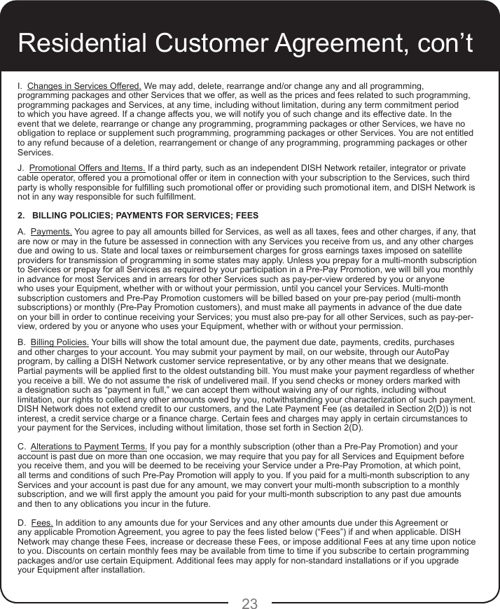 23Residential Customer Agreement, con’tI.  Changes in Services Offered. We may add, delete, rearrange and/or change any and all programming, programming packages and other Services that we offer, as well as the prices and fees related to such programming, programming packages and Services, at any time, including without limitation, during any term commitment period to which you have agreed. If a change affects you, we will notify you of such change and its effective date. In the event that we delete, rearrange or change any programming, programming packages or other Services, we have no obligation to replace or supplement such programming, programming packages or other Services. You are not entitled to any refund because of a deletion, rearrangement or change of any programming, programming packages or other Services.J.  Promotional Offers and Items. If a third party, such as an independent DISH Network retailer, integrator or private cable operator, offered you a promotional offer or item in connection with your subscription to the Services, such third party is wholly responsible for fullling such promotional offer or providing such promotional item, and DISH Network is not in any way responsible for such fulllment.2.   BILLING POLICIES; PAYMENTS FOR SERVICES; FEES A.  Payments. You agree to pay all amounts billed for Services, as well as all taxes, fees and other charges, if any, that are now or may in the future be assessed in connection with any Services you receive from us, and any other charges due and owing to us. State and local taxes or reimbursement charges for gross earnings taxes imposed on satellite providers for transmission of programming in some states may apply. Unless you prepay for a multi-month subscription to Services or prepay for all Services as required by your participation in a Pre-Pay Promotion, we will bill you monthly in advance for most Services and in arrears for other Services such as pay-per-view ordered by you or anyone who uses your Equipment, whether with or without your permission, until you cancel your Services. Multi-month subscription customers and Pre-Pay Promotion customers will be billed based on your pre-pay period (multi-month subscriptions) or monthly (Pre-Pay Promotion customers), and must make all payments in advance of the due date on your bill in order to continue receiving your Services; you must also pre-pay for all other Services, such as pay-per-view, ordered by you or anyone who uses your Equipment, whether with or without your permission.B.  Billing Policies. Your bills will show the total amount due, the payment due date, payments, credits, purchases and other charges to your account. You may submit your payment by mail, on our website, through our AutoPay program, by calling a DISH Network customer service representative, or by any other means that we designate. Partial payments will be applied rst to the oldest outstanding bill. You must make your payment regardless of whether you receive a bill. We do not assume the risk of undelivered mail. If you send checks or money orders marked with a designation such as “payment in full,” we can accept them without waiving any of our rights, including without limitation, our rights to collect any other amounts owed by you, notwithstanding your characterization of such payment. DISH Network does not extend credit to our customers, and the Late Payment Fee (as detailed in Section 2(D)) is not interest, a credit service charge or a nance charge. Certain fees and charges may apply in certain circumstances to your payment for the Services, including without limitation, those set forth in Section 2(D). C.  Alterations to Payment Terms. If you pay for a monthly subscription (other than a Pre-Pay Promotion) and your account is past due on more than one occasion, we may require that you pay for all Services and Equipment before you receive them, and you will be deemed to be receiving your Service under a Pre-Pay Promotion, at which point, all terms and conditions of such Pre-Pay Promotion will apply to you. If you paid for a multi-month subscription to any Services and your account is past due for any amount, we may convert your multi-month subscription to a monthly subscription, and we will rst apply the amount you paid for your multi-month subscription to any past due amounts and then to any oblications you incur in the future.D.  Fees. In addition to any amounts due for your Services and any other amounts due under this Agreement or any applicable Promotion Agreement, you agree to pay the fees listed below (“Fees”) if and when applicable. DISH Network may change these Fees, increase or decrease these Fees, or impose additional Fees at any time upon notice to you. Discounts on certain monthly fees may be available from time to time if you subscribe to certain programming packages and/or use certain Equipment. Additional fees may apply for non-standard installations or if you upgrade your Equipment after installation.