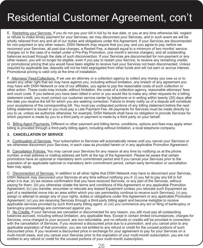 26E.  Restarting your Services. If you do not pay your bill in full by its due date, or you at any time otherwise fail, neglect or refuse to make timely payment for your Services, we may disconnect your Services, and in such event we will be wholly relieved from any and all of our duties and obligations under this Agreement. If your Services are disconnected for non-payment or any other reason, DISH Network may require that you pay, and you agree to pay, before we reconnect your Services, all past due charges, a Restart Fee, a deposit equal to a minimum of two months’ service charges (or in the case of a restart under a Pre-Pay Promotion, one month’s service charges), and all outstanding balances accrued through the date of such disconnection. If your Services are disconnected for non-payment or any other reason, you will no longer be eligible, even if you pay to restart your Service, to receive any remaining credits or promotional pricing that you would have been eligible to receive had your Services not been disconnected. Unless required by applicable law, deposits will not be held segregated from other funds and will not earn or accrue interest. Promotional pricing is valid only at the time of installation.F.  Attorneys’ Fees/Collections. If we use an attorney or a collection agency to collect any money you owe us or to assert any other right that we may have against you, including without limitation, any breach of any agreement you may have with DISH Network or one of our afliates, you agree to pay the reasonable costs of such collection or other action. These costs may include, without limitation, the costs of a collection agency, reasonable attorneys’ fees and court costs. If you believe you have been billed in error or you would like to make any other requests for a billing statement credit, you must contact our customer service center by telephone or in writing within twenty (20) days after the date you receive the bill for which you are seeking correction. Failure to timely notify us of a dispute will constitute your acceptance of the corresponding bill. You must pay undisputed portions of any billing statement before the next billing statement is issued or you must pay a Late Payment Fee. All payments for Services must be made directly by you to us, unless we authorize otherwise; for example, DISH Network shall have no obligation to provide Services for which payment is made by you to a third party or payment is made by a third party on your behalf.G.  Billing Agent Payments. Different or other payment and billing terms, conditions, options and fees may apply when billing is provided through a third-party billing agent, including without limitation, a local telephone company.3.   CANCELLATION OF SERVICE A.  Continuation of Services. Your subscription to Services will automatically renew until you cancel your Services or we otherwise disconnect your Services, in each case as provided herein or in any applicable Promotion Agreement. B.  Cancellation Policies. You may cancel your Services for any reason at any time by notifying us at the phone number, e-mail address or mailing address set forth at the top of the Agreement. Please be aware that certain promotions have an optional or mandatory term commitment period and if you cancel your Services prior to the expiration of an applicable optional or mandatory term commitment period, certain early termination or cancellation fees may apply. C.  Disconnection of Services. In addition to all other rights that DISH Network may have to disconnect your Services, DISH Network may disconnect your Services at any time without notifying you if: (i) you fail to pay any bill in full when it is due; (ii) we receive conrmation that you have received Services, or any part of the Services, without paying for them; (iii) you otherwise violate the terms and conditions of this Agreement or any applicable Promotion Agreement; (iv) you transfer, encumber or relocate any leased Equipment (unless you relocate such Equipment as part of a residential move into an area within which you can permissibly continue to receive such Services); (v) you assign or attempt to assign any of your rights, duties or obligations under this Agreement or any applicable Promotion Agreement; (vi) you are receiving Services through a third-party billing agent and become ineligible to receive applicable services provided by such third-party billing agent; or (vii) you commence any act or ling of bankruptcy or bankruptcy proceedings are commenced against you.D.  No Credits. If your Services are cancelled or disconnected for any reason, you still must pay all outstanding balances accrued, including without limitation, any applicable fees. Except in certain limited circumstances, charges for Services, once charged to your account, are non-refundable, and no refunds or credits will be provided in connection with the cancellation of Services. If you received a discounted price due to a promotion, and you cancel prior to any applicable expiration of that promotion, you are not entitled to any refund or credit for the unused portions of such discounted price. If you received a discounted price in exchange for your agreement to pay for your Services on a multi-month basis, and you cancel your Services prior to the expiration of your multi-month subscription, you are not entitled to any refund or credit for the unused portions of your multi-month subscription.Residential Customer Agreement, con’t