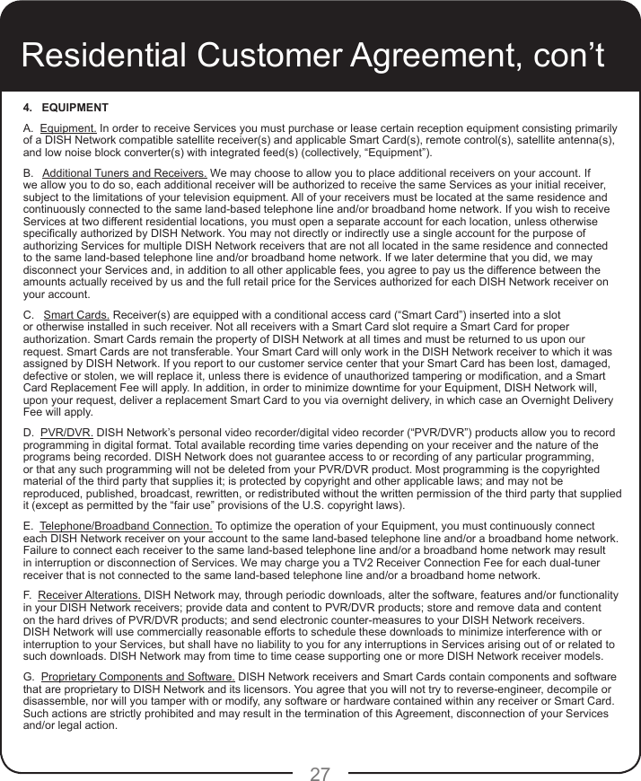 274.   EQUIPMENT A.  Equipment. In order to receive Services you must purchase or lease certain reception equipment consisting primarily of a DISH Network compatible satellite receiver(s) and applicable Smart Card(s), remote control(s), satellite antenna(s), and low noise block converter(s) with integrated feed(s) (collectively, “Equipment”). B.   Additional Tuners and Receivers. We may choose to allow you to place additional receivers on your account. If we allow you to do so, each additional receiver will be authorized to receive the same Services as your initial receiver, subject to the limitations of your television equipment. All of your receivers must be located at the same residence and continuously connected to the same land-based telephone line and/or broadband home network. If you wish to receive Services at two different residential locations, you must open a separate account for each location, unless otherwise specically authorized by DISH Network. You may not directly or indirectly use a single account for the purpose of authorizing Services for multiple DISH Network receivers that are not all located in the same residence and connected to the same land-based telephone line and/or broadband home network. If we later determine that you did, we may disconnect your Services and, in addition to all other applicable fees, you agree to pay us the difference between the amounts actually received by us and the full retail price for the Services authorized for each DISH Network receiver on your account.C.   Smart Cards. Receiver(s) are equipped with a conditional access card (“Smart Card”) inserted into a slot or otherwise installed in such receiver. Not all receivers with a Smart Card slot require a Smart Card for proper authorization. Smart Cards remain the property of DISH Network at all times and must be returned to us upon our request. Smart Cards are not transferable. Your Smart Card will only work in the DISH Network receiver to which it was assigned by DISH Network. If you report to our customer service center that your Smart Card has been lost, damaged, defective or stolen, we will replace it, unless there is evidence of unauthorized tampering or modication, and a Smart Card Replacement Fee will apply. In addition, in order to minimize downtime for your Equipment, DISH Network will, upon your request, deliver a replacement Smart Card to you via overnight delivery, in which case an Overnight Delivery Fee will apply. D.  PVR/DVR. DISH Network’s personal video recorder/digital video recorder (“PVR/DVR”) products allow you to record programming in digital format. Total available recording time varies depending on your receiver and the nature of the programs being recorded. DISH Network does not guarantee access to or recording of any particular programming, or that any such programming will not be deleted from your PVR/DVR product. Most programming is the copyrighted material of the third party that supplies it; is protected by copyright and other applicable laws; and may not be reproduced, published, broadcast, rewritten, or redistributed without the written permission of the third party that supplied it (except as permitted by the “fair use” provisions of the U.S. copyright laws).E.  Telephone/Broadband Connection. To optimize the operation of your Equipment, you must continuously connect each DISH Network receiver on your account to the same land-based telephone line and/or a broadband home network. Failure to connect each receiver to the same land-based telephone line and/or a broadband home network may result in interruption or disconnection of Services. We may charge you a TV2 Receiver Connection Fee for each dual-tuner receiver that is not connected to the same land-based telephone line and/or a broadband home network.F.  Receiver Alterations. DISH Network may, through periodic downloads, alter the software, features and/or functionality in your DISH Network receivers; provide data and content to PVR/DVR products; store and remove data and content on the hard drives of PVR/DVR products; and send electronic counter-measures to your DISH Network receivers. DISH Network will use commercially reasonable efforts to schedule these downloads to minimize interference with or interruption to your Services, but shall have no liability to you for any interruptions in Services arising out of or related to such downloads. DISH Network may from time to time cease supporting one or more DISH Network receiver models. G.  Proprietary Components and Software. DISH Network receivers and Smart Cards contain components and software that are proprietary to DISH Network and its licensors. You agree that you will not try to reverse-engineer, decompile or disassemble, nor will you tamper with or modify, any software or hardware contained within any receiver or Smart Card. Such actions are strictly prohibited and may result in the termination of this Agreement, disconnection of your Services and/or legal action.Residential Customer Agreement, con’t