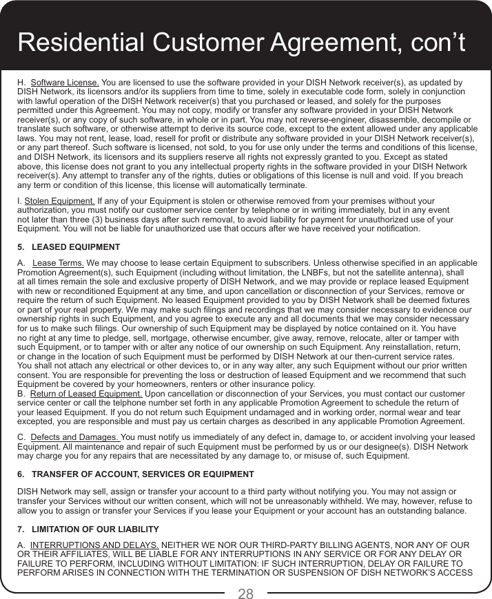 28H.  Software License. You are licensed to use the software provided in your DISH Network receiver(s), as updated by DISH Network, its licensors and/or its suppliers from time to time, solely in executable code form, solely in conjunction with lawful operation of the DISH Network receiver(s) that you purchased or leased, and solely for the purposes permitted under this Agreement. You may not copy, modify or transfer any software provided in your DISH Network receiver(s), or any copy of such software, in whole or in part. You may not reverse-engineer, disassemble, decompile or translate such software, or otherwise attempt to derive its source code, except to the extent allowed under any applicable laws. You may not rent, lease, load, resell for prot or distribute any software provided in your DISH Network receiver(s), or any part thereof. Such software is licensed, not sold, to you for use only under the terms and conditions of this license, and DISH Network, its licensors and its suppliers reserve all rights not expressly granted to you. Except as stated above, this license does not grant to you any intellectual property rights in the software provided in your DISH Network receiver(s). Any attempt to transfer any of the rights, duties or obligations of this license is null and void. If you breach any term or condition of this license, this license will automatically terminate.I. Stolen Equipment. If any of your Equipment is stolen or otherwise removed from your premises without your authorization, you must notify our customer service center by telephone or in writing immediately, but in any event not later than three (3) business days after such removal, to avoid liability for payment for unauthorized use of your Equipment. You will not be liable for unauthorized use that occurs after we have received your notication.5.   LEASED EQUIPMENT A.   Lease Terms. We may choose to lease certain Equipment to subscribers. Unless otherwise specied in an applicable Promotion Agreement(s), such Equipment (including without limitation, the LNBFs, but not the satellite antenna), shall at all times remain the sole and exclusive property of DISH Network, and we may provide or replace leased Equipment with new or reconditioned Equipment at any time, and upon cancellation or disconnection of your Services, remove or require the return of such Equipment. No leased Equipment provided to you by DISH Network shall be deemed xtures or part of your real property. We may make such lings and recordings that we may consider necessary to evidence our ownership rights in such Equipment, and you agree to execute any and all documents that we may consider necessary for us to make such lings. Our ownership of such Equipment may be displayed by notice contained on it. You have no right at any time to pledge, sell, mortgage, otherwise encumber, give away, remove, relocate, alter or tamper with such Equipment, or to tamper with or alter any notice of our ownership on such Equipment. Any reinstallation, return, or change in the location of such Equipment must be performed by DISH Network at our then-current service rates. You shall not attach any electrical or other devices to, or in any way alter, any such Equipment without our prior written consent. You are responsible for preventing the loss or destruction of leased Equipment and we recommend that such Equipment be covered by your homeowners, renters or other insurance policy.B.  Return of Leased Equipment. Upon cancellation or disconnection of your Services, you must contact our customer service center or call the telphone number set forth in any applicable Promotion Agreement to schedule the return of your leased Equipment. If you do not return such Equipment undamaged and in working order, normal wear and tear excepted, you are responsible and must pay us certain charges as described in any applicable Promotion Agreement.C.  Defects and Damages. You must notify us immediately of any defect in, damage to, or accident involving your leased Equipment. All maintenance and repair of such Equipment must be performed by us or our designee(s). DISH Network may charge you for any repairs that are necessitated by any damage to, or misuse of, such Equipment. 6.   TRANSFER OF ACCOUNT, SERVICES OR EQUIPMENT DISH Network may sell, assign or transfer your account to a third party without notifying you. You may not assign or transfer your Services without our written consent, which will not be unreasonably withheld. We may, however, refuse to allow you to assign or transfer your Services if you lease your Equipment or your account has an outstanding balance.7.   LIMITATION OF OUR LIABILITY A.  INTERRUPTIONS AND DELAYS. NEITHER WE NOR OUR THIRD-PARTY BILLING AGENTS, NOR ANY OF OUR OR THEIR AFFILIATES, WILL BE LIABLE FOR ANY INTERRUPTIONS IN ANY SERVICE OR FOR ANY DELAY OR FAILURE TO PERFORM, INCLUDING WITHOUT LIMITATION: IF SUCH INTERRUPTION, DELAY OR FAILURE TO PERFORM ARISES IN CONNECTION WITH THE TERMINATION OR SUSPENSION OF DISH NETWORK’S ACCESS Residential Customer Agreement, con’t