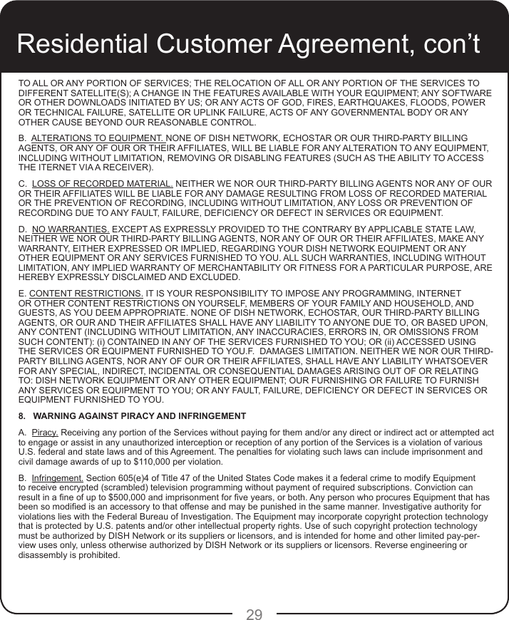 29TO ALL OR ANY PORTION OF SERVICES; THE RELOCATION OF ALL OR ANY PORTION OF THE SERVICES TO DIFFERENT SATELLITE(S); A CHANGE IN THE FEATURES AVAILABLE WITH YOUR EQUIPMENT; ANY SOFTWARE OR OTHER DOWNLOADS INITIATED BY US; OR ANY ACTS OF GOD, FIRES, EARTHQUAKES, FLOODS, POWER OR TECHNICAL FAILURE, SATELLITE OR UPLINK FAILURE, ACTS OF ANY GOVERNMENTAL BODY OR ANY OTHER CAUSE BEYOND OUR REASONABLE CONTROL.B.  ALTERATIONS TO EQUIPMENT. NONE OF DISH NETWORK, ECHOSTAR OR OUR THIRD-PARTY BILLING AGENTS, OR ANY OF OUR OR THEIR AFFILIATES, WILL BE LIABLE FOR ANY ALTERATION TO ANY EQUIPMENT, INCLUDING WITHOUT LIMITATION, REMOVING OR DISABLING FEATURES (SUCH AS THE ABILITY TO ACCESS THE ITERNET VIA A RECEIVER). C.  LOSS OF RECORDED MATERIAL. NEITHER WE NOR OUR THIRD-PARTY BILLING AGENTS NOR ANY OF OUR OR THEIR AFFILIATES WILL BE LIABLE FOR ANY DAMAGE RESULTING FROM LOSS OF RECORDED MATERIAL OR THE PREVENTION OF RECORDING, INCLUDING WITHOUT LIMITATION, ANY LOSS OR PREVENTION OF RECORDING DUE TO ANY FAULT, FAILURE, DEFICIENCY OR DEFECT IN SERVICES OR EQUIPMENT. D.  NO WARRANTIES. EXCEPT AS EXPRESSLY PROVIDED TO THE CONTRARY BY APPLICABLE STATE LAW, NEITHER WE NOR OUR THIRD-PARTY BILLING AGENTS, NOR ANY OF OUR OR THEIR AFFILIATES, MAKE ANY WARRANTY, EITHER EXPRESSED OR IMPLIED, REGARDING YOUR DISH NETWORK EQUIPMENT OR ANY OTHER EQUIPMENT OR ANY SERVICES FURNISHED TO YOU. ALL SUCH WARRANTIES, INCLUDING WITHOUT LIMITATION, ANY IMPLIED WARRANTY OF MERCHANTABILITY OR FITNESS FOR A PARTICULAR PURPOSE, ARE HEREBY EXPRESSLY DISCLAIMED AND EXCLUDED.E. CONTENT RESTRICTIONS. IT IS YOUR RESPONSIBILITY TO IMPOSE ANY PROGRAMMING, INTERNET OR OTHER CONTENT RESTRICTIONS ON YOURSELF, MEMBERS OF YOUR FAMILY AND HOUSEHOLD, AND GUESTS, AS YOU DEEM APPROPRIATE. NONE OF DISH NETWORK, ECHOSTAR, OUR THIRD-PARTY BILLING AGENTS, OR OUR AND THEIR AFFILIATES SHALL HAVE ANY LIABILITY TO ANYONE DUE TO, OR BASED UPON, ANY CONTENT (INCLUDING WITHOUT LIMITATION, ANY INACCURACIES, ERRORS IN, OR OMISSIONS FROM SUCH CONTENT): (i) CONTAINED IN ANY OF THE SERVICES FURNISHED TO YOU; OR (ii) ACCESSED USING THE SERVICES OR EQUIPMENT FURNISHED TO YOU.F.  DAMAGES LIMITATION. NEITHER WE NOR OUR THIRD-PARTY BILLING AGENTS, NOR ANY OF OUR OR THEIR AFFILIATES, SHALL HAVE ANY LIABILITY WHATSOEVER FOR ANY SPECIAL, INDIRECT, INCIDENTAL OR CONSEQUENTIAL DAMAGES ARISING OUT OF OR RELATING TO: DISH NETWORK EQUIPMENT OR ANY OTHER EQUIPMENT; OUR FURNISHING OR FAILURE TO FURNISH ANY SERVICES OR EQUIPMENT TO YOU; OR ANY FAULT, FAILURE, DEFICIENCY OR DEFECT IN SERVICES OR EQUIPMENT FURNISHED TO YOU.  8.   WARNING AGAINST PIRACY AND INFRINGEMENTA.  Piracy. Receiving any portion of the Services without paying for them and/or any direct or indirect act or attempted act to engage or assist in any unauthorized interception or reception of any portion of the Services is a violation of various U.S. federal and state laws and of this Agreement. The penalties for violating such laws can include imprisonment and civil damage awards of up to $110,000 per violation. B.  Infringement. Section 605(e)4 of Title 47 of the United States Code makes it a federal crime to modify Equipment to receive encrypted (scrambled) television programming without payment of required subscriptions. Conviction can result in a ne of up to $500,000 and imprisonment for ve years, or both. Any person who procures Equipment that has been so modied is an accessory to that offense and may be punished in the same manner. Investigative authority for violations lies with the Federal Bureau of Investigation. The Equipment may incorporate copyright protection technology that is protected by U.S. patents and/or other intellectual property rights. Use of such copyright protection technology must be authorized by DISH Network or its suppliers or licensors, and is intended for home and other limited pay-per-view uses only, unless otherwise authorized by DISH Network or its suppliers or licensors. Reverse engineering or disassembly is prohibited.Residential Customer Agreement, con’t