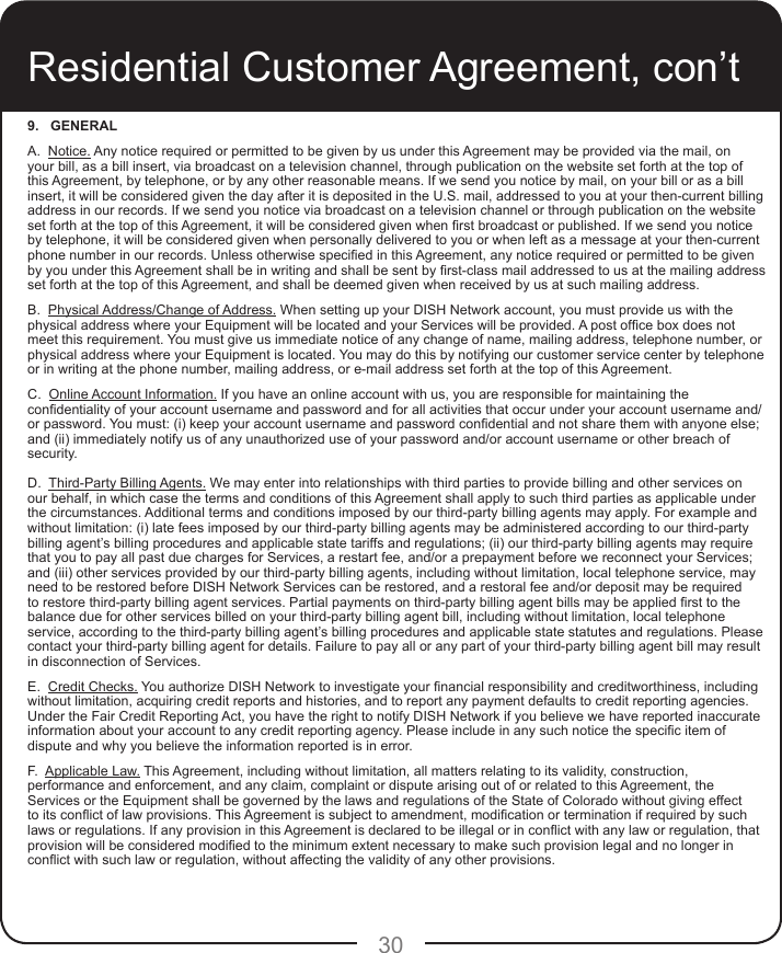 309.   GENERALA.  Notice. Any notice required or permitted to be given by us under this Agreement may be provided via the mail, on your bill, as a bill insert, via broadcast on a television channel, through publication on the website set forth at the top of this Agreement, by telephone, or by any other reasonable means. If we send you notice by mail, on your bill or as a bill insert, it will be considered given the day after it is deposited in the U.S. mail, addressed to you at your then-current billing address in our records. If we send you notice via broadcast on a television channel or through publication on the website set forth at the top of this Agreement, it will be considered given when rst broadcast or published. If we send you notice by telephone, it will be considered given when personally delivered to you or when left as a message at your then-current phone number in our records. Unless otherwise specied in this Agreement, any notice required or permitted to be given by you under this Agreement shall be in writing and shall be sent by rst-class mail addressed to us at the mailing address set forth at the top of this Agreement, and shall be deemed given when received by us at such mailing address.B.  Physical Address/Change of Address. When setting up your DISH Network account, you must provide us with the physical address where your Equipment will be located and your Services will be provided. A post ofce box does not meet this requirement. You must give us immediate notice of any change of name, mailing address, telephone number, or physical address where your Equipment is located. You may do this by notifying our customer service center by telephone or in writing at the phone number, mailing address, or e-mail address set forth at the top of this Agreement.C.  Online Account Information. If you have an online account with us, you are responsible for maintaining the condentiality of your account username and password and for all activities that occur under your account username and/or password. You must: (i) keep your account username and password condential and not share them with anyone else; and (ii) immediately notify us of any unauthorized use of your password and/or account username or other breach of security. D.  Third-Party Billing Agents. We may enter into relationships with third parties to provide billing and other services on our behalf, in which case the terms and conditions of this Agreement shall apply to such third parties as applicable under the circumstances. Additional terms and conditions imposed by our third-party billing agents may apply. For example and without limitation: (i) late fees imposed by our third-party billing agents may be administered according to our third-party billing agent’s billing procedures and applicable state tariffs and regulations; (ii) our third-party billing agents may require that you to pay all past due charges for Services, a restart fee, and/or a prepayment before we reconnect your Services; and (iii) other services provided by our third-party billing agents, including without limitation, local telephone service, may need to be restored before DISH Network Services can be restored, and a restoral fee and/or deposit may be required to restore third-party billing agent services. Partial payments on third-party billing agent bills may be applied rst to the balance due for other services billed on your third-party billing agent bill, including without limitation, local telephone service, according to the third-party billing agent’s billing procedures and applicable state statutes and regulations. Please contact your third-party billing agent for details. Failure to pay all or any part of your third-party billing agent bill may result in disconnection of Services. E.  Credit Checks. You authorize DISH Network to investigate your nancial responsibility and creditworthiness, including without limitation, acquiring credit reports and histories, and to report any payment defaults to credit reporting agencies. Under the Fair Credit Reporting Act, you have the right to notify DISH Network if you believe we have reported inaccurate information about your account to any credit reporting agency. Please include in any such notice the specic item of dispute and why you believe the information reported is in error.F.  Applicable Law. This Agreement, including without limitation, all matters relating to its validity, construction, performance and enforcement, and any claim, complaint or dispute arising out of or related to this Agreement, the  Services or the Equipment shall be governed by the laws and regulations of the State of Colorado without giving effect to its conict of law provisions. This Agreement is subject to amendment, modication or termination if required by such laws or regulations. If any provision in this Agreement is declared to be illegal or in conict with any law or regulation, that provision will be considered modied to the minimum extent necessary to make such provision legal and no longer in conict with such law or regulation, without affecting the validity of any other provisions. Residential Customer Agreement, con’t