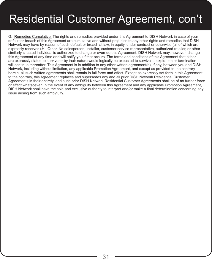 31G.  Remedies Cumulative. The rights and remedies provided under this Agreement to DISH Network in case of your default or breach of this Agreement are cumulative and without prejudice to any other rights and remedies that DISH Network may have by reason of such default or breach at law, in equity, under contract or otherwise (all of which are expressly reserved).H.  Other. No salesperson, installer, customer service representative, authorized retailer, or other similarly situated individual is authorized to change or override this Agreement. DISH Network may, however, change this Agreement at any time and will notify you if that occurs. The terms and conditions of this Agreement that either are expressly stated to survive or by their nature would logically be expected to survive its expiration or termination will continue thereafter. This Agreement is in addition to any other written agreement(s), if any, between you and DISH Network, including without limitation, any applicable Promotion Agreement, and except as provided to the contrary herein, all such written agreements shall remain in full force and effect. Except as expressly set forth in this Agreement to the contrary, this Agreement replaces and supersedes any and all prior DISH Network Residential Customer Agreements in their entirety, and such prior DISH Network Residential Customer Agreements shall be of no further force or effect whatsoever. In the event of any ambiguity between this Agreement and any applicable Promotion Agreement, DISH Network shall have the sole and exclusive authority to interpret and/or make a nal determination concerning any issue arising from such ambiguity.Residential Customer Agreement, con’t