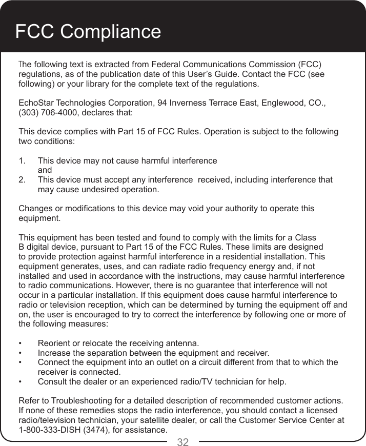 32FCC ComplianceThe following text is extracted from Federal Communications Commission (FCC) regulations, as of the publication date of this User’s Guide. Contact the FCC (see following) or your library for the complete text of the regulations. EchoStar Technologies Corporation, 94 Inverness Terrace East, Englewood, CO., (303) 706-4000, declares that: This device complies with Part 15 of FCC Rules. Operation is subject to the following two conditions:1.  This device may not cause harmful interference and2.  This device must accept any interference  received, including interference that may cause undesired operation.Changes or modications to this device may void your authority to operate this equipment. This equipment has been tested and found to comply with the limits for a Class B digital device, pursuant to Part 15 of the FCC Rules. These limits are designed to provide protection against harmful interference in a residential installation. This equipment generates, uses, and can radiate radio frequency energy and, if not installed and used in accordance with the instructions, may cause harmful interference to radio communications. However, there is no guarantee that interference will not occur in a particular installation. If this equipment does cause harmful interference to radio or television reception, which can be determined by turning the equipment off and on, the user is encouraged to try to correct the interference by following one or more of the following measures:•  Reorient or relocate the receiving antenna.•  Increase the separation between the equipment and receiver.•  Connect the equipment into an outlet on a circuit different from that to which the receiver is connected.•  Consult the dealer or an experienced radio/TV technician for help.Refer to Troubleshooting for a detailed description of recommended customer actions.If none of these remedies stops the radio interference, you should contact a licensed radio/television technician, your satellite dealer, or call the Customer Service Center at 1-800-333-DISH (3474), for assistance.