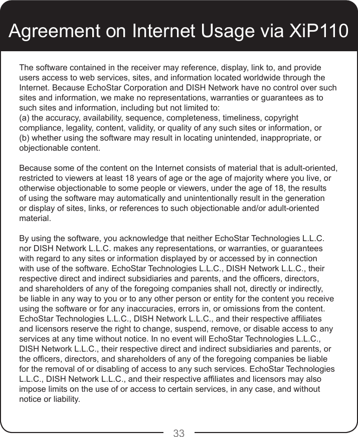 33Agreement on Internet Usage via XiP110The software contained in the receiver may reference, display, link to, and provide users access to web services, sites, and information located worldwide through the Internet. Because EchoStar Corporation and DISH Network have no control over such sites and information, we make no representations, warranties or guarantees as to such sites and information, including but not limited to:(a) the accuracy, availability, sequence, completeness, timeliness, copyright compliance, legality, content, validity, or quality of any such sites or information, or(b) whether using the software may result in locating unintended, inappropriate, or objectionable content.Because some of the content on the Internet consists of material that is adult-oriented, restricted to viewers at least 18 years of age or the age of majority where you live, or otherwise objectionable to some people or viewers, under the age of 18, the results of using the software may automatically and unintentionally result in the generation or display of sites, links, or references to such objectionable and/or adult-oriented material.By using the software, you acknowledge that neither EchoStar Technologies L.L.C. nor DISH Network L.L.C. makes any representations, or warranties, or guarantees with regard to any sites or information displayed by or accessed by in connection with use of the software. EchoStar Technologies L.L.C., DISH Network L.L.C., their respective direct and indirect subsidiaries and parents, and the ofcers, directors, and shareholders of any of the foregoing companies shall not, directly or indirectly, be liable in any way to you or to any other person or entity for the content you receive using the software or for any inaccuracies, errors in, or omissions from the content. EchoStar Technologies L.L.C., DISH Network L.L.C., and their respective afliates and licensors reserve the right to change, suspend, remove, or disable access to any services at any time without notice. In no event will EchoStar Technologies L.L.C., DISH Network L.L.C., their respective direct and indirect subsidiaries and parents, or the ofcers, directors, and shareholders of any of the foregoing companies be liable for the removal of or disabling of access to any such services. EchoStar Technologies L.L.C., DISH Network L.L.C., and their respective afliates and licensors may also impose limits on the use of or access to certain services, in any case, and without notice or liability.