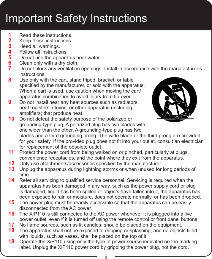 ii1  Read these instructions.2  Keep these instructions.3  Heed all warnings.4  Follow all instructions.5  Do not use the apparatus near water.6  Clean only with a dry cloth.7  Do not block any ventilation openings. Install in accordance with the manufacturer’s instructions.8  Use only with the cart, stand tripod, bracket, or table specied by the manufacturer, or sold with the apparatus. When a cart is used, use caution when moving the cart/apparatus combination to avoid injury from tip-over.9  Do not install near any heat sources such as radiators, heat registers, stoves, or other apparatus (including ampliers) that produce heat.10  Do not defeat the safety purpose of the polarized or grounding-type plug. A polarized plug has two blades with one wider than the other. A grounding-type plug has two blades and a third grounding prong. The wide blade or the third prong are provided for your safety. If the provided plug does not t into your outlet, consult an electrician for replacement of the obsolete outlet.11  Protect the power cord from being walked on or pinched, particularly at plugs, convenience receptacles, and the point where they exit from the apparatus.12  Only use attachments/accessories specied by the manufacturer.13  Unplug the apparatus during lightning storms or when unused for long periods of time.14  Refer all servicing to qualied service personnel. Servicing is required when the apparatus has been damaged in any way, such as the power supply cord or plug is damaged, liquid has been spilled or objects have fallen into it, the apparatus has been exposed to rain or moisture, does not operate normally, or has been dropped.15  The power plug must be readily accessible so that the apparatus can be easily disconnected from the AC power.16  The XiP110 is still connected to the AC power whenever it is plugged into a live power outlet, even if it is turned off using the remote control or front panel buttons.17  No ame sources, such as lit candles, should be placed on the equipment.18  The apparatus shall not be exposed to dripping or splashing, and no objects lled with liquids, such as vases, shall be placed on the top of it.19  Operate the XiP110 using only the type of power source indicated on the marking label. Unplug the XiP110 power cord by gripping the power plug, not the cord.Important Safety Instructions