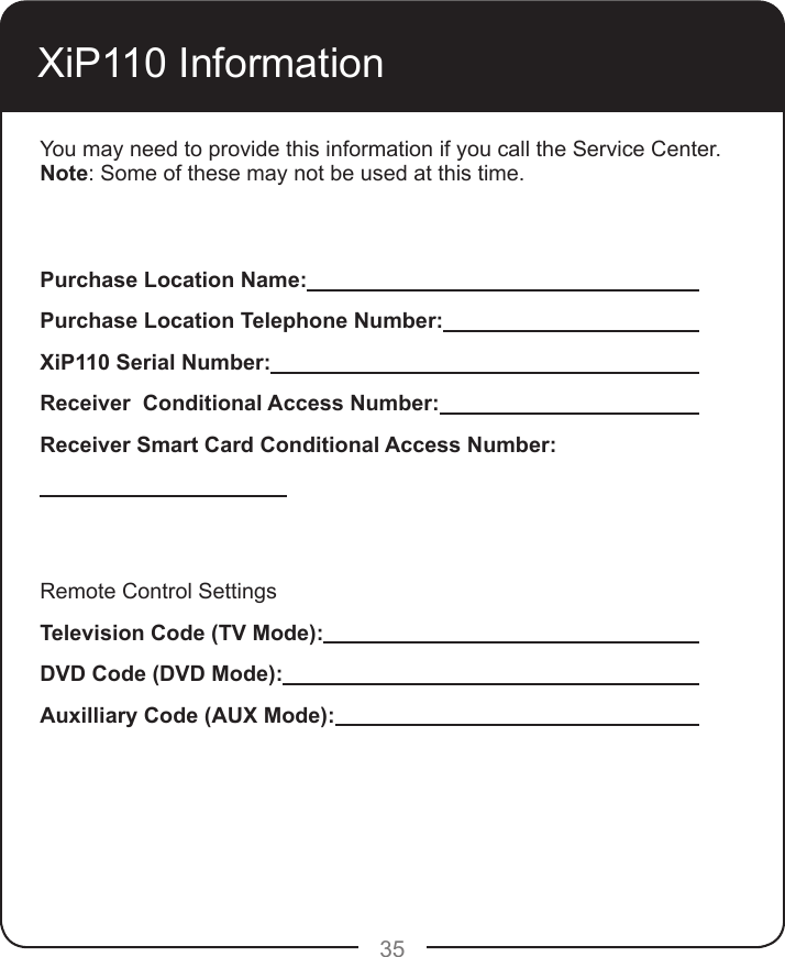 35XiP110 InformationYou may need to provide this information if you call the Service Center. Note: Some of these may not be used at this time.Purchase Location Name:         Purchase Location Telephone Number:       XiP110 Serial Number:           Receiver  Conditional Access Number:       Receiver Smart Card Conditional Access Number:   Remote Control SettingsTelevision Code (TV Mode):         DVD Code (DVD Mode):          Auxilliary Code (AUX Mode):         