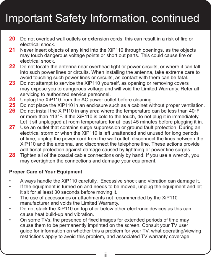 iiiImportant Safety Information, continued20  Do not overload wall outlets or extension cords; this can result in a risk of re or electrical shock.21  Never insert objects of any kind into the XiP110 through openings, as the objects may touch dangerous voltage points or short out parts. This could cause re or electrical shock.22  Do not locate the antenna near overhead light or power circuits, or where it can fall into such power lines or circuits. When installing the antenna, take extreme care to avoid touching such power lines or circuits, as contact with them can be fatal.23  Do not attempt to service the XiP110 yourself, as opening or removing covers may expose you to dangerous voltage and will void the Limited Warranty. Refer all servicing to authorized service personnel.24  Unplug the XiP110 from the AC power outlet before cleaning.25  Do not place the XiP110 in an enclosure such as a cabinet without proper ventilation.26  Do not install the XiP110 in any area where the temperature can be less than 40°F  or more than 113°F. If the XiP110 is cold to the touch, do not plug it in immediately. Let it sit unplugged at room temperature for at least 45 minutes before plugging it in.27  Use an outlet that contains surge suppression or ground fault protection. During an electrical storm or when the XiP110 is left unattended and unused for long periods of time, unplug the power cord from the wall outlet, disconnect the lines between the XiP110 and the antenna, and disconnect the telephone line. These actions provide additional protection against damage caused by lightning or power line surges.28  Tighten all of the coaxial cable connections only by hand. If you use a wrench, you may overtighten the connections and damage your equipment.Proper Care of Your Equipment•  Always handle the XiP110 carefully.  Excessive shock and vibration can damage it.•  If the equipment is turned on and needs to be moved, unplug the equipment and let it sit for al least 30 seconds before moving it.•  The use of accessories or attachments not recommended by the XiP110 manufacturer and voids the Limited Warranty.•  Do not stack the XiP110 on top of or below other electronic devices as this can cause heat build-up and vibration.•  On some TVs, the presence of xed images for extended periods of time may cause them to be permanently imprinted on the screen. Consult your TV user guide for information on whether this a problem for your TV, what operating/viewing restrictions apply to avoid this problem, and associated TV warranty coverage.