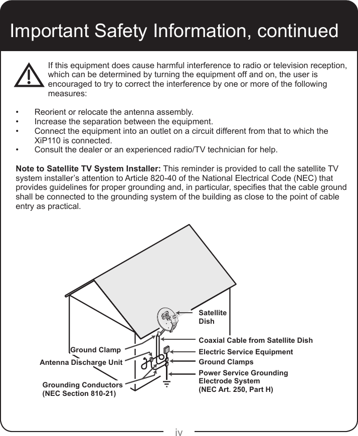 ivIf this equipment does cause harmful interference to radio or television reception, which can be determined by turning the equipment off and on, the user is encouraged to try to correct the interference by one or more of the following measures: •  Reorient or relocate the antenna assembly.•  Increase the separation between the equipment.•  Connect the equipment into an outlet on a circuit different from that to which the XiP110 is connected.•  Consult the dealer or an experienced radio/TV technician for help.Note to Satellite TV System Installer: This reminder is provided to call the satellite TV system installer’s attention to Article 820-40 of the National Electrical Code (NEC) that provides guidelines for proper grounding and, in particular, species that the cable ground shall be connected to the grounding system of the building as close to the point of cable entry as practical.Important Safety Information, continuedGround ClampAntenna Discharge UnitGrounding Conductors(NEC Section 810-21)Satellite DishCoaxial Cable from Satellite DishElectric Service EquipmentGround ClampsPower Service GroundingElectrode System(NEC Art. 250, Part H)