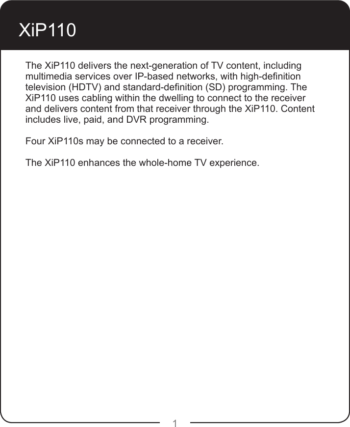 1XiP110 The XiP110 delivers the next-generation of TV content, including multimedia services over IP-based networks, with high-denition television (HDTV) and standard-denition (SD) programming. The XiP110 uses cabling within the dwelling to connect to the receiver and delivers content from that receiver through the XiP110. Content includes live, paid, and DVR programming.  Four XiP110s may be connected to a receiver.The XiP110 enhances the whole-home TV experience.