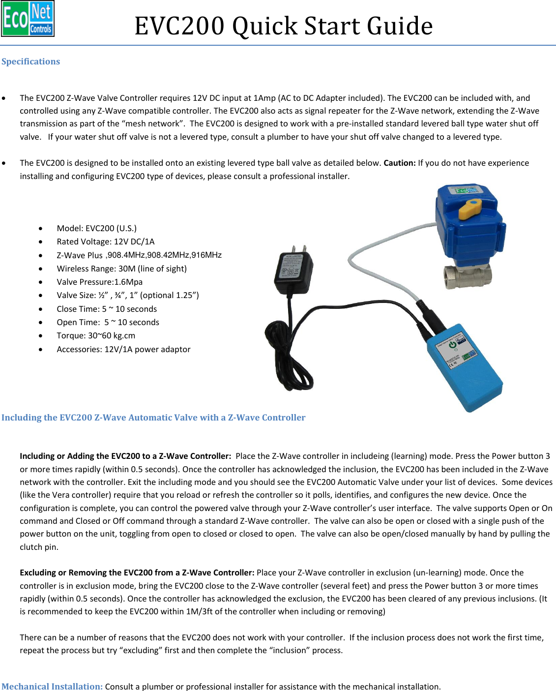    EVC200 Quick Start Guide Specifications   The EVC200 Z-Wave Valve Controller requires 12V DC input at 1Amp (AC to DC Adapter included). The EVC200 can be included with, and controlled using any Z-Wave compatible controller. The EVC200 also acts as signal repeater for the Z-Wave network, extending the Z-Wave transmission as part of the “mesh network”.  The EVC200 is designed to work with a pre-installed standard levered ball type water shut off valve.   If your water shut off valve is not a levered type, consult a plumber to have your shut off valve changed to a levered type.     The EVC200 is designed to be installed onto an existing levered type ball valve as detailed below. Caution: If you do not have experience installing and configuring EVC200 type of devices, please consult a professional installer.     Model: EVC200 (U.S.)  Rated Voltage: 12V DC/1A  Z-Wave Plus    Wireless Range: 30M (line of sight)  Valve Pressure:1.6Mpa  Valve Size: ½” , ¾”, 1” (optional 1.25”)  Close Time: 5 ~ 10 seconds  Open Time:  5 ~ 10 seconds  Torque: 30~60 kg.cm  Accessories: 12V/1A power adaptor   Including the EVC200 Z-Wave Automatic Valve with a Z-Wave Controller  Including or Adding the EVC200 to a Z-Wave Controller:  Place the Z-Wave controller in includeing (learning) mode. Press the Power button 3 or more times rapidly (within 0.5 seconds). Once the controller has acknowledged the inclusion, the EVC200 has been included in the Z-Wave network with the controller. Exit the including mode and you should see the EVC200 Automatic Valve under your list of devices.  Some devices (like the Vera controller) require that you reload or refresh the controller so it polls, identifies, and configures the new device. Once the configuration is complete, you can control the powered valve through your Z-Wave controller’s user interface.  The valve supports Open or On command and Closed or Off command through a standard Z-Wave controller.  The valve can also be open or closed with a single push of the power button on the unit, toggling from open to closed or closed to open.  The valve can also be open/closed manually by hand by pulling the clutch pin.  Excluding or Removing the EVC200 from a Z-Wave Controller: Place your Z-Wave controller in exclusion (un-learning) mode. Once the controller is in exclusion mode, bring the EVC200 close to the Z-Wave controller (several feet) and press the Power button 3 or more times rapidly (within 0.5 seconds). Once the controller has acknowledged the exclusion, the EVC200 has been cleared of any previous inclusions. (It is recommended to keep the EVC200 within 1M/3ft of the controller when including or removing)  There can be a number of reasons that the EVC200 does not work with your controller.  If the inclusion process does not work the first time, repeat the process but try “excluding” first and then complete the “inclusion” process.    Mechanical Installation: Consult a plumber or professional installer for assistance with the mechanical installation.    ,908.4MHz,908.42MHz,916MHz