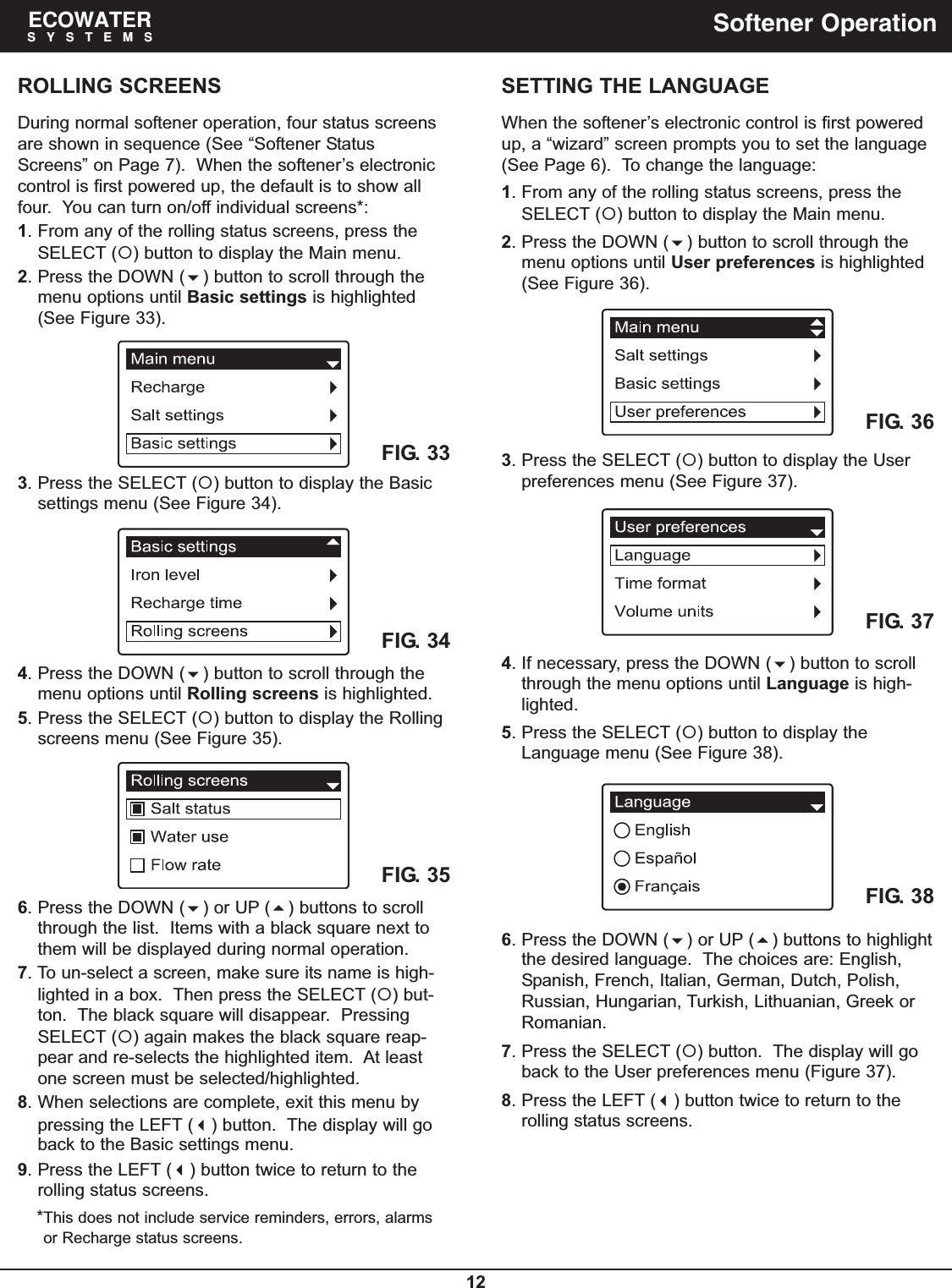 12ECOWATERSYSTEMS Softener OperationROLLING SCREENSDuring normal softener operation, four status screensare shown in sequence (See “Softener StatusScreens” on Page 7).  When the softener’s electroniccontrol is first powered up, the default is to show allfour.  You can turn on/off individual screens*:1. From any of the rolling status screens, press theSELECT () button to display the Main menu.2. Press the DOWN () button to scroll through themenu options until Basic settings is highlighted(See Figure 33).3. Press the SELECT () button to display the Basicsettings menu (See Figure 34).FIG. 33FIG. 344. Press the DOWN () button to scroll through themenu options until Rolling screens is highlighted.5. Press the SELECT () button to display the Rollingscreens menu (See Figure 35).FIG. 356. Press the DOWN () or UP () buttons to scrollthrough the list.  Items with a black square next tothem will be displayed during normal operation.7. To un-select a screen, make sure its name is high-lighted in a box.  Then press the SELECT () but-ton.  The black square will disappear.  PressingSELECT () again makes the black square reap-pear and re-selects the highlighted item.  At leastone screen must be selected/highlighted.8. When selections are complete, exit this menu bypressing the LEFT () button.  The display will goback to the Basic settings menu.9. Press the LEFT () button twice to return to therolling status screens.*This does not include service reminders, errors, alarmsor Recharge status screens.SETTING THE LANGUAGEWhen the softener’s electronic control is first poweredup, a “wizard” screen prompts you to set the language(See Page 6).  To change the language:1. From any of the rolling status screens, press theSELECT () button to display the Main menu.2. Press the DOWN () button to scroll through themenu options until User preferences is highlighted(See Figure 36).4. If necessary, press the DOWN () button to scrollthrough the menu options until Language is high-lighted.5. Press the SELECT () button to display theLanguage menu (See Figure 38).FIG. 36FIG. 373. Press the SELECT () button to display the Userpreferences menu (See Figure 37).FIG. 386. Press the DOWN () or UP () buttons to highlightthe desired language. The choices are: English,Spanish, French, Italian, German, Dutch, Polish,Russian, Hungarian, Turkish, Lithuanian, Greek orRomanian.7. Press the SELECT () button.  The display will goback to the User preferences menu (Figure 37).8. Press the LEFT () button twice to return to therolling status screens.