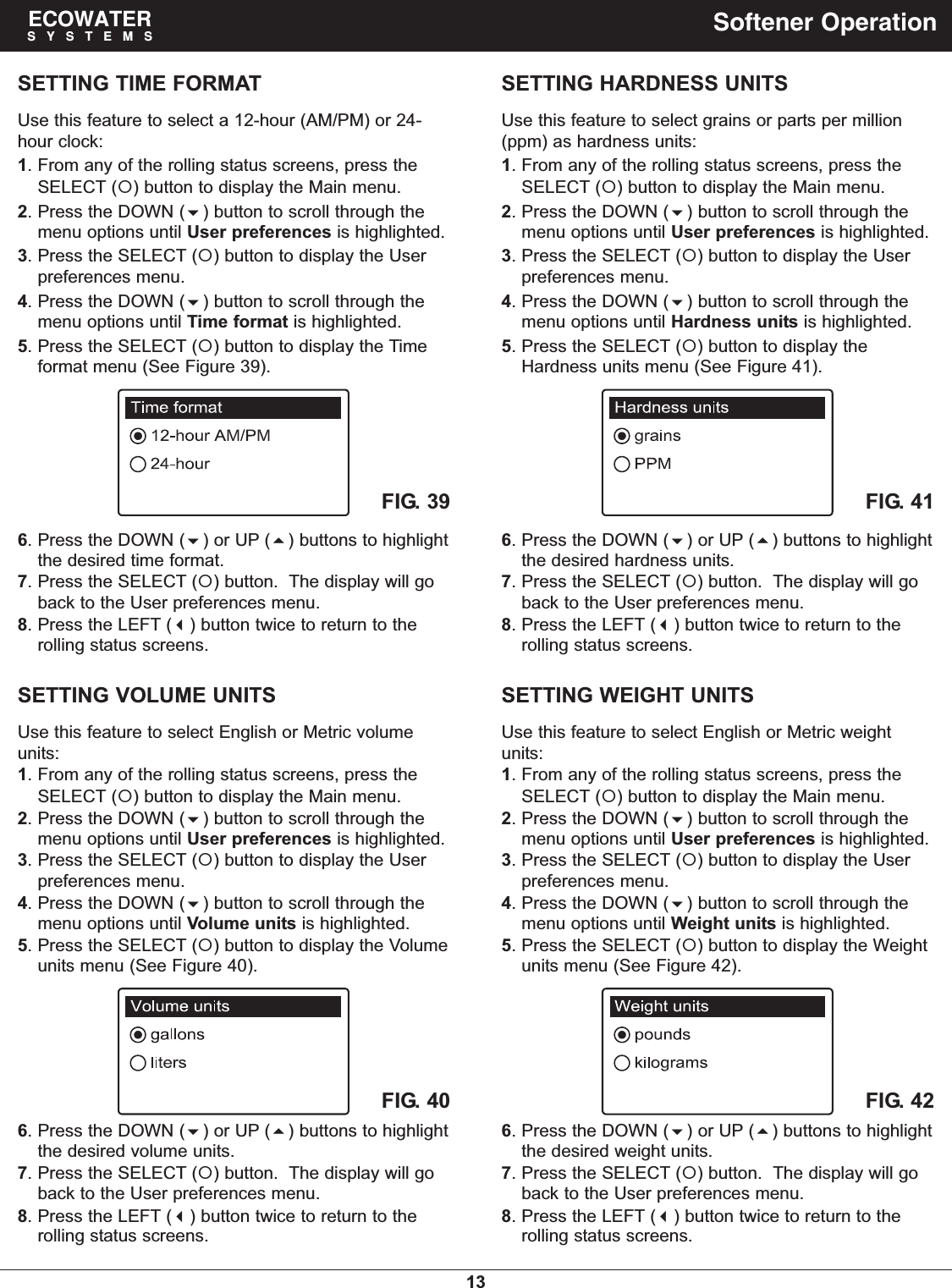 13ECOWATERSYSTEMS Softener OperationSETTING TIME FORMATUse this feature to select a 12-hour (AM/PM) or 24-hour clock:1. From any of the rolling status screens, press theSELECT () button to display the Main menu.2. Press the DOWN () button to scroll through themenu options until User preferences is highlighted.3. Press the SELECT () button to display the Userpreferences menu.4. Press the DOWN () button to scroll through themenu options until Time format is highlighted.5. Press the SELECT () button to display the Timeformat menu (See Figure 39).FIG. 396. Press the DOWN () or UP () buttons to highlightthe desired time format.7. Press the SELECT () button.  The display will goback to the User preferences menu.8. Press the LEFT () button twice to return to therolling status screens.SETTING VOLUME UNITSUse this feature to select English or Metric volumeunits:1. From any of the rolling status screens, press theSELECT () button to display the Main menu.2. Press the DOWN () button to scroll through themenu options until User preferences is highlighted.3. Press the SELECT () button to display the Userpreferences menu.4. Press the DOWN () button to scroll through themenu options until Volume units is highlighted.5. Press the SELECT () button to display the Volumeunits menu (See Figure 40).FIG. 406. Press the DOWN () or UP () buttons to highlightthe desired volume units.7. Press the SELECT () button.  The display will goback to the User preferences menu.8. Press the LEFT () button twice to return to therolling status screens.SETTING HARDNESS UNITSUse this feature to select grains or parts per million(ppm) as hardness units:1. From any of the rolling status screens, press theSELECT () button to display the Main menu.2. Press the DOWN () button to scroll through themenu options until User preferences is highlighted.3. Press the SELECT () button to display the Userpreferences menu.4. Press the DOWN () button to scroll through themenu options until Hardness units is highlighted.5. Press the SELECT () button to display theHardness units menu (See Figure 41).FIG. 416. Press the DOWN () or UP () buttons to highlightthe desired hardness units.7. Press the SELECT () button.  The display will goback to the User preferences menu.8. Press the LEFT () button twice to return to therolling status screens.SETTING WEIGHT UNITSUse this feature to select English or Metric weightunits:1. From any of the rolling status screens, press theSELECT () button to display the Main menu.2. Press the DOWN () button to scroll through themenu options until User preferences is highlighted.3. Press the SELECT () button to display the Userpreferences menu.4. Press the DOWN () button to scroll through themenu options until Weight units is highlighted.5. Press the SELECT () button to display the Weightunits menu (See Figure 42).FIG. 426. Press the DOWN () or UP () buttons to highlightthe desired weight units.7. Press the SELECT () button.  The display will goback to the User preferences menu.8. Press the LEFT () button twice to return to therolling status screens.
