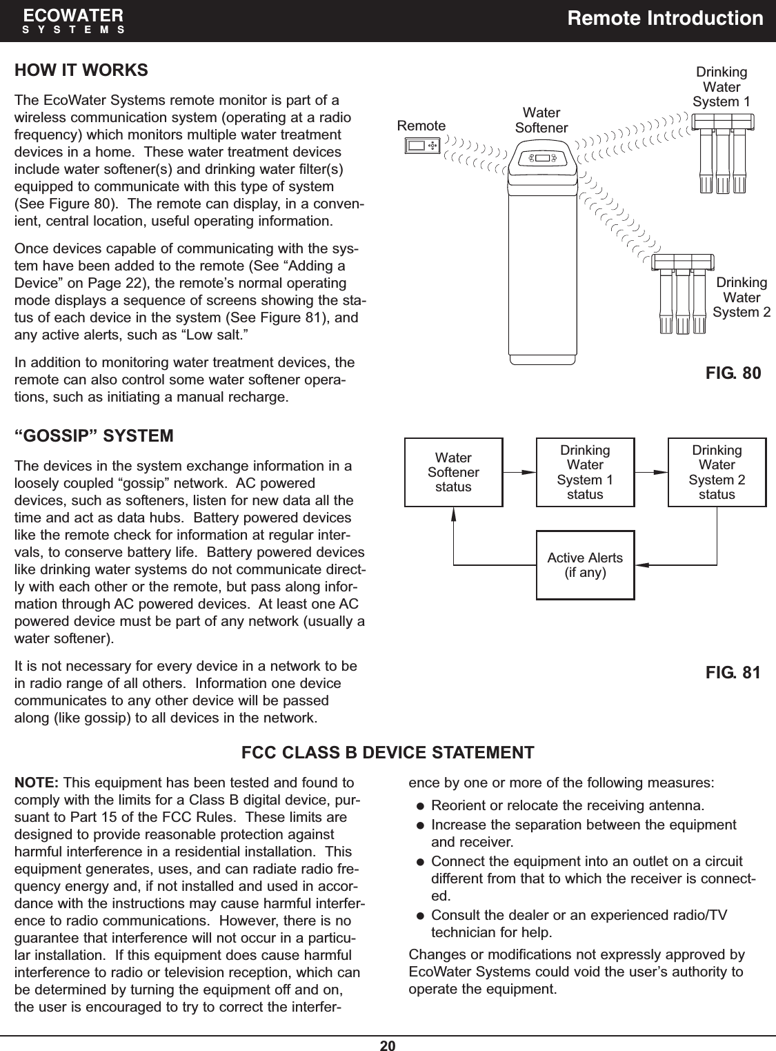 20ECOWATERSYSTEMS Remote IntroductionHOW IT WORKSThe EcoWater Systems remote monitor is part of awireless communication system (operating at a radiofrequency) which monitors multiple water treatmentdevices in a home.  These water treatment devicesinclude water softener(s) and drinking water filter(s)equipped to communicate with this type of system(See Figure 80).  The remote can display, in a conven-ient, central location, useful operating information.Once devices capable of communicating with the sys-tem have been added to the remote (See “Adding aDevice” on Page 22), the remote’s normal operatingmode displays a sequence of screens showing the sta-tus of each device in the system (See Figure 81), andany active alerts, such as “Low salt.”In addition to monitoring water treatment devices, theremote can also control some water softener opera-tions, such as initiating a manual recharge.“GOSSIP” SYSTEMThe devices in the system exchange information in aloosely coupled “gossip” network.  AC powereddevices, such as softeners, listen for new data all thetime and act as data hubs.  Battery powered deviceslike the remote check for information at regular inter-vals, to conserve battery life.  Battery powered deviceslike drinking water systems do not communicate direct-ly with each other or the remote, but pass along infor-mation through AC powered devices.  At least one ACpowered device must be part of any network (usually awater softener).It is not necessary for every device in a network to bein radio range of all others.  Information one devicecommunicates to any other device will be passedalong (like gossip) to all devices in the network.NOTE: This equipment has been tested and found tocomply with the limits for a Class B digital device, pur-suant to Part 15 of the FCC Rules.  These limits aredesigned to provide reasonable protection againstharmful interference in a residential installation.  Thisequipment generates, uses, and can radiate radio fre-quency energy and, if not installed and used in accor-dance with the instructions may cause harmful interfer-ence to radio communications.  However, there is noguarantee that interference will not occur in a particu-lar installation.  If this equipment does cause harmfulinterference to radio or television reception, which canbe determined by turning the equipment off and on,the user is encouraged to try to correct the interfer-FCC CLASS B DEVICE STATEMENTSoftenerRemoteWater System 1WaterDrinkingDrinkingSystem 2WaterFIG. 80FIG. 81System 1WaterstatusSystem 2WaterstatusSoftenerstatusActive Alerts(if any)Water Drinking Drinkingence by one or more of the following measures:Reorient or relocate the receiving antenna.Increase the separation between the equipmentand receiver.Connect the equipment into an outlet on a circuitdifferent from that to which the receiver is connect-ed.Consult the dealer or an experienced radio/TVtechnician for help.Changes or modifications not expressly approved byEcoWater Systems could void the user’s authority tooperate the equipment.