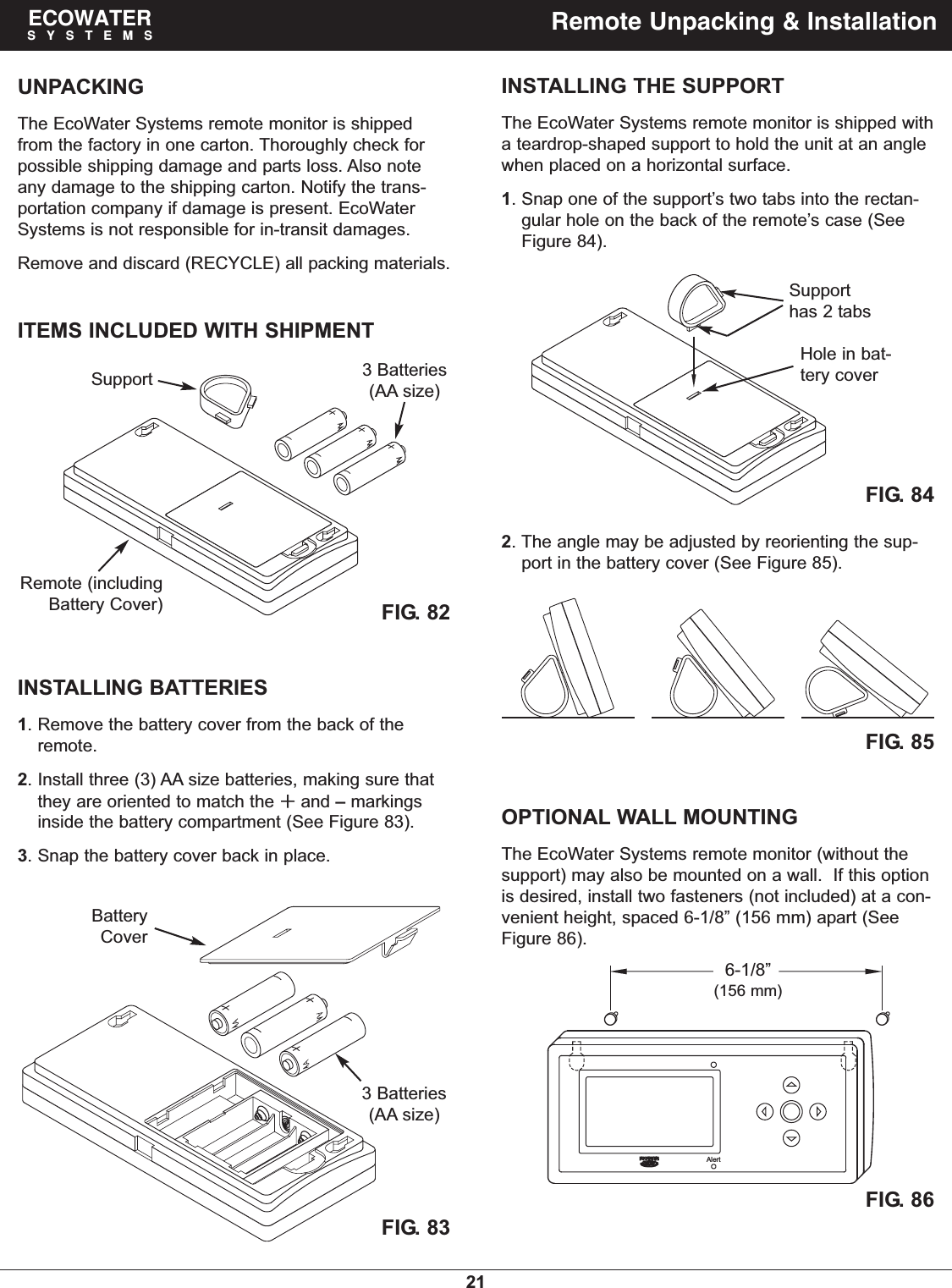 21ECOWATERSYSTEMS Remote Unpacking &amp; InstallationUNPACKINGThe EcoWater Systems remote monitor is shippedfrom the factory in one carton. Thoroughly check forpossible shipping damage and parts loss. Also noteany damage to the shipping carton. Notify the trans-portation company if damage is present. EcoWaterSystems is not responsible for in-transit damages.Remove and discard (RECYCLE) all packing materials.ITEMS INCLUDED WITH SHIPMENTFIG. 82Remote (includingBattery Cover)Support 3 Batteries(AA size)INSTALLING BATTERIES1. Remove the battery cover from the back of theremote.2. Install three (3) AA size batteries, making sure thatthey are oriented to match the and –markingsinside the battery compartment (See Figure 83).3. Snap the battery cover back in place.FIG. 83FIG. 85INSTALLING THE SUPPORTThe EcoWater Systems remote monitor is shipped witha teardrop-shaped support to hold the unit at an anglewhen placed on a horizontal surface.1. Snap one of the support’s two tabs into the rectan-gular hole on the back of the remote’s case (SeeFigure 84).OPTIONAL WALL MOUNTINGThe EcoWater Systems remote monitor (without thesupport) may also be mounted on a wall.  If this optionis desired, install two fasteners (not included) at a con-venient height, spaced 6-1/8” (156 mm) apart (SeeFigure 86).FIG. 86FIG. 84Supporthas 2 tabsHole in bat-tery coverAlertBatteryCover3 Batteries(AA size)6-1/8”(156 mm)2. The angle may be adjusted by reorienting the sup-port in the battery cover (See Figure 85).