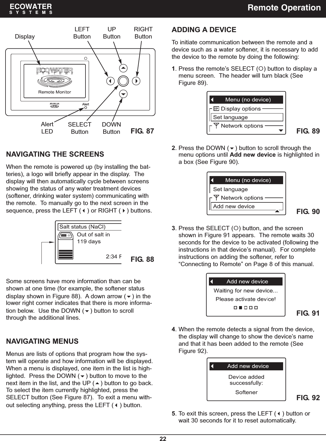 22ECOWATERSYSTEMS Remote OperationAlertFIG. 87DisplayLEFTButtonRIGHTButtonUPButtonDOWNButtonAlertLEDSELECTButtonNAVIGATING THE SCREENSWhen the remote is powered up (by installing the bat-teries), a logo will briefly appear in the display.  Thedisplay will then automatically cycle between screensshowing the status of any water treatment devices(softener, drinking water system) communicating withthe remote.  To manually go to the next screen in thesequence, press the LEFT () or RIGHT () buttons.ADDING A DEVICETo initiate communication between the remote and adevice such as a water softener, it is necessary to addthe device to the remote by doing the following:1. Press the remote’s SELECT () button to display amenu screen.  The header will turn black (SeeFigure 89).FIG. 88Some screens have more information than can beshown at one time (for example, the softener statusdisplay shown in Figure 88).  A down arrow () in thelower right corner indicates that there is more informa-tion below.  Use the DOWN () button to scrollthrough the additional lines.NAVIGATING MENUSMenus are lists of options that program how the sys-tem will operate and how information will be displayed.When a menu is displayed, one item in the list is high-lighted.  Press the DOWN () button to move to thenext item in the list, and the UP () button to go back.To select the item currently highlighted, press theSELECT button (See Figure 87).  To exit a menu with-out selecting anything, press the LEFT () button.2. Press the DOWN () button to scroll through themenu options until Add new device is highlighted ina box (See Figure 90).3. Press the SELECT () button, and the screenshown in Figure 91 appears.  The remote waits 30seconds for the device to be activated (following theinstructions in that device’s manual).  For completeinstructions on adding the softener, refer to“Connecting to Remote” on Page 8 of this manual.4. When the remote detects a signal from the device,the display will change to show the device’s nameand that it has been added to the remote (SeeFigure 92).FIG. 89FIG. 90FIG. 91FIG. 925. To exit this screen, press the LEFT () button orwait 30 seconds for it to reset automatically.