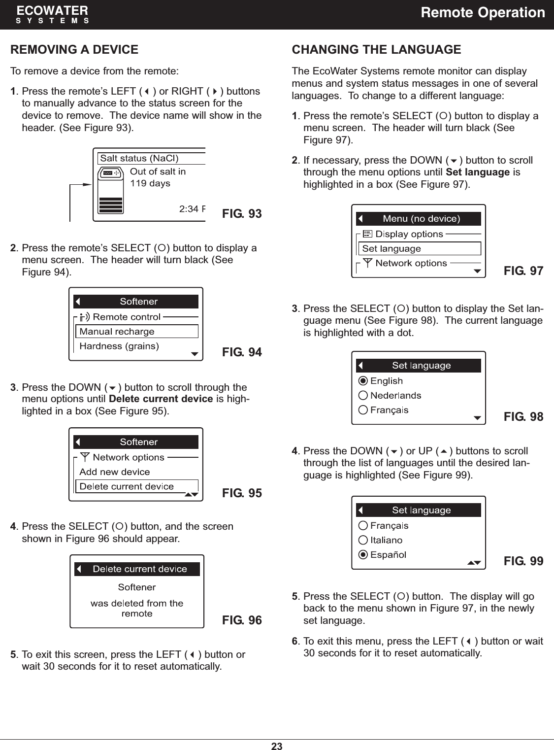 23ECOWATERSYSTEMS Remote OperationCHANGING THE LANGUAGEThe EcoWater Systems remote monitor can displaymenus and system status messages in one of severallanguages.  To change to a different language:1. Press the remote’s SELECT () button to display amenu screen.  The header will turn black (SeeFigure 97).2. If necessary, press the DOWN () button to scrollthrough the menu options until Set language ishighlighted in a box (See Figure 97).3. Press the SELECT () button to display the Set lan-guage menu (See Figure 98).  The current languageis highlighted with a dot.4. Press the DOWN () or UP () buttons to scrollthrough the list of languages until the desired lan-guage is highlighted (See Figure 99).5. Press the SELECT () button.  The display will goback to the menu shown in Figure 97, in the newlyset language.6. To exit this menu, press the LEFT () button or wait30 seconds for it to reset automatically.REMOVING A DEVICETo remove a device from the remote:1. Press the remote’s LEFT () or RIGHT () buttonsto manually advance to the status screen for thedevice to remove.  The device name will show in theheader. (See Figure 93).FIG. 97FIG. 98FIG. 992. Press the remote’s SELECT () button to display amenu screen.  The header will turn black (SeeFigure 94).3. Press the DOWN () button to scroll through themenu options until Delete current device is high-lighted in a box (See Figure 95).FIG. 93FIG. 95FIG. 965. To exit this screen, press the LEFT () button orwait 30 seconds for it to reset automatically.FIG. 944. Press the SELECT () button, and the screenshown in Figure 96 should appear.