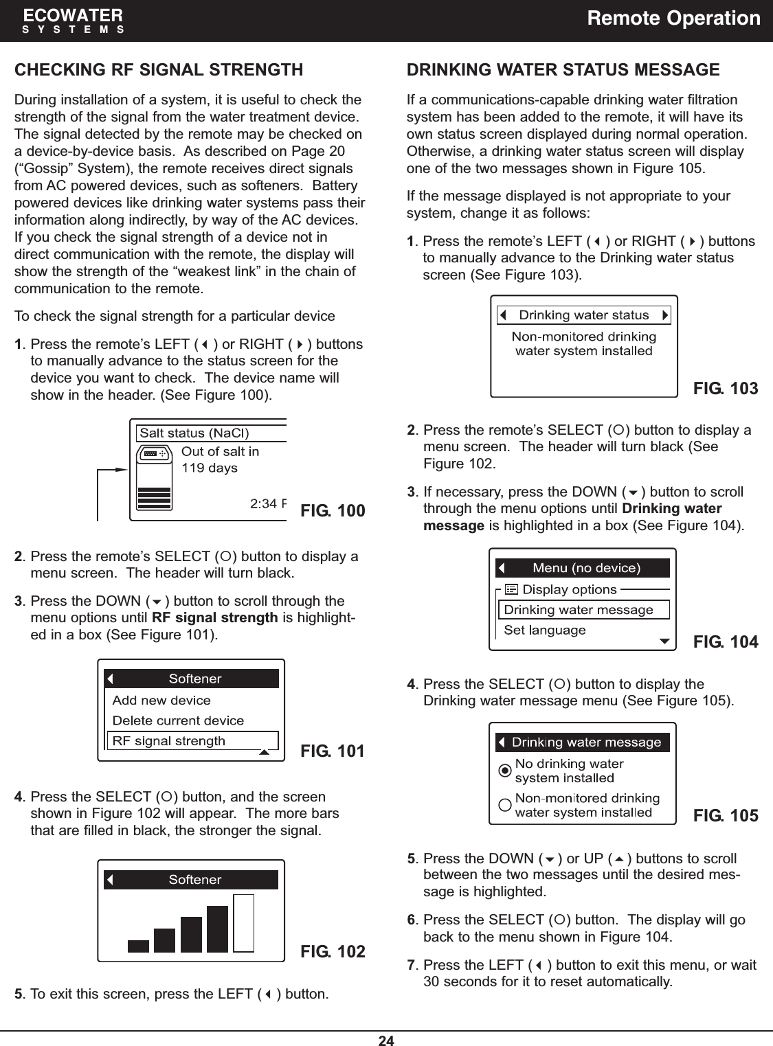 24ECOWATERSYSTEMS Remote OperationDRINKING WATER STATUS MESSAGEIf a communications-capable drinking water filtrationsystem has been added to the remote, it will have itsown status screen displayed during normal operation.Otherwise, a drinking water status screen will displayone of the two messages shown in Figure 105.If the message displayed is not appropriate to yoursystem, change it as follows:1. Press the remote’s LEFT () or RIGHT () buttonsto manually advance to the Drinking water statusscreen (See Figure 103).4. Press the SELECT () button to display theDrinking water message menu (See Figure 105).5. Press the DOWN () or UP () buttons to scrollbetween the two messages until the desired mes-sage is highlighted.6. Press the SELECT () button.  The display will goback to the menu shown in Figure 104.7. Press the LEFT () button to exit this menu, or wait30 seconds for it to reset automatically.CHECKING RF SIGNAL STRENGTHDuring installation of a system, it is useful to check thestrength of the signal from the water treatment device.The signal detected by the remote may be checked ona device-by-device basis.  As described on Page 20(“Gossip” System), the remote receives direct signalsfrom AC powered devices, such as softeners.  Batterypowered devices like drinking water systems pass theirinformation along indirectly, by way of the AC devices.If you check the signal strength of a device not indirect communication with the remote, the display willshow the strength of the “weakest link” in the chain ofcommunication to the remote.To check the signal strength for a particular device1. Press the remote’s LEFT () or RIGHT () buttonsto manually advance to the status screen for thedevice you want to check.  The device name willshow in the header. (See Figure 100).FIG. 100FIG. 101FIG. 1022. Press the remote’s SELECT () button to display amenu screen.  The header will turn black.3. Press the DOWN () button to scroll through themenu options until RF signal strength is highlight-ed in a box (See Figure 101).4. Press the SELECT () button, and the screenshown in Figure 102 will appear.  The more barsthat are filled in black, the stronger the signal.5. To exit this screen, press the LEFT () button.FIG. 104FIG. 105FIG. 1032. Press the remote’s SELECT () button to display amenu screen.  The header will turn black (SeeFigure 102.3. If necessary, press the DOWN () button to scrollthrough the menu options until Drinking watermessage is highlighted in a box (See Figure 104).