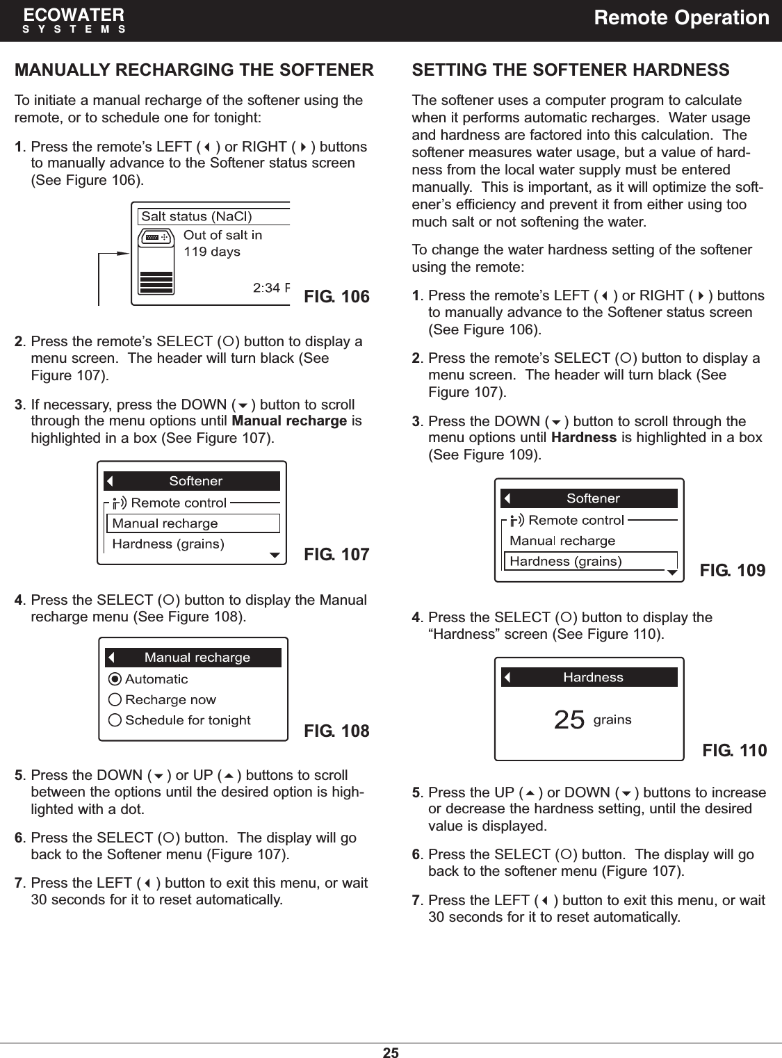 25ECOWATERSYSTEMS Remote OperationTo initiate a manual recharge of the softener using theremote, or to schedule one for tonight:1. Press the remote’s LEFT () or RIGHT () buttonsto manually advance to the Softener status screen(See Figure 106).4. Press the SELECT () button to display the Manualrecharge menu (See Figure 108).5. Press the DOWN () or UP () buttons to scrollbetween the options until the desired option is high-lighted with a dot.6. Press the SELECT () button.  The display will goback to the Softener menu (Figure 107).7. Press the LEFT () button to exit this menu, or wait30 seconds for it to reset automatically.FIG. 108FIG. 107 FIG. 109FIG. 110SETTING THE SOFTENER HARDNESSThe softener uses a computer program to calculatewhen it performs automatic recharges.  Water usageand hardness are factored into this calculation.  Thesoftener measures water usage, but a value of hard-ness from the local water supply must be enteredmanually.  This is important, as it will optimize the soft-ener’s efficiency and prevent it from either using toomuch salt or not softening the water.To change the water hardness setting of the softenerusing the remote:1. Press the remote’s LEFT () or RIGHT () buttonsto manually advance to the Softener status screen(See Figure 106).2. Press the remote’s SELECT () button to display amenu screen.  The header will turn black (SeeFigure 107).3. Press the DOWN () button to scroll through themenu options until Hardness is highlighted in a box(See Figure 109).5. Press the UP () or DOWN () buttons to increaseor decrease the hardness setting, until the desiredvalue is displayed.6. Press the SELECT () button.  The display will goback to the softener menu (Figure 107).7. Press the LEFT () button to exit this menu, or wait30 seconds for it to reset automatically.4. Press the SELECT () button to display the“Hardness” screen (See Figure 110).FIG. 1062. Press the remote’s SELECT () button to display amenu screen.  The header will turn black (SeeFigure 107).3. If necessary, press the DOWN () button to scrollthrough the menu options until Manual recharge ishighlighted in a box (See Figure 107).MANUALLY RECHARGING THE SOFTENER
