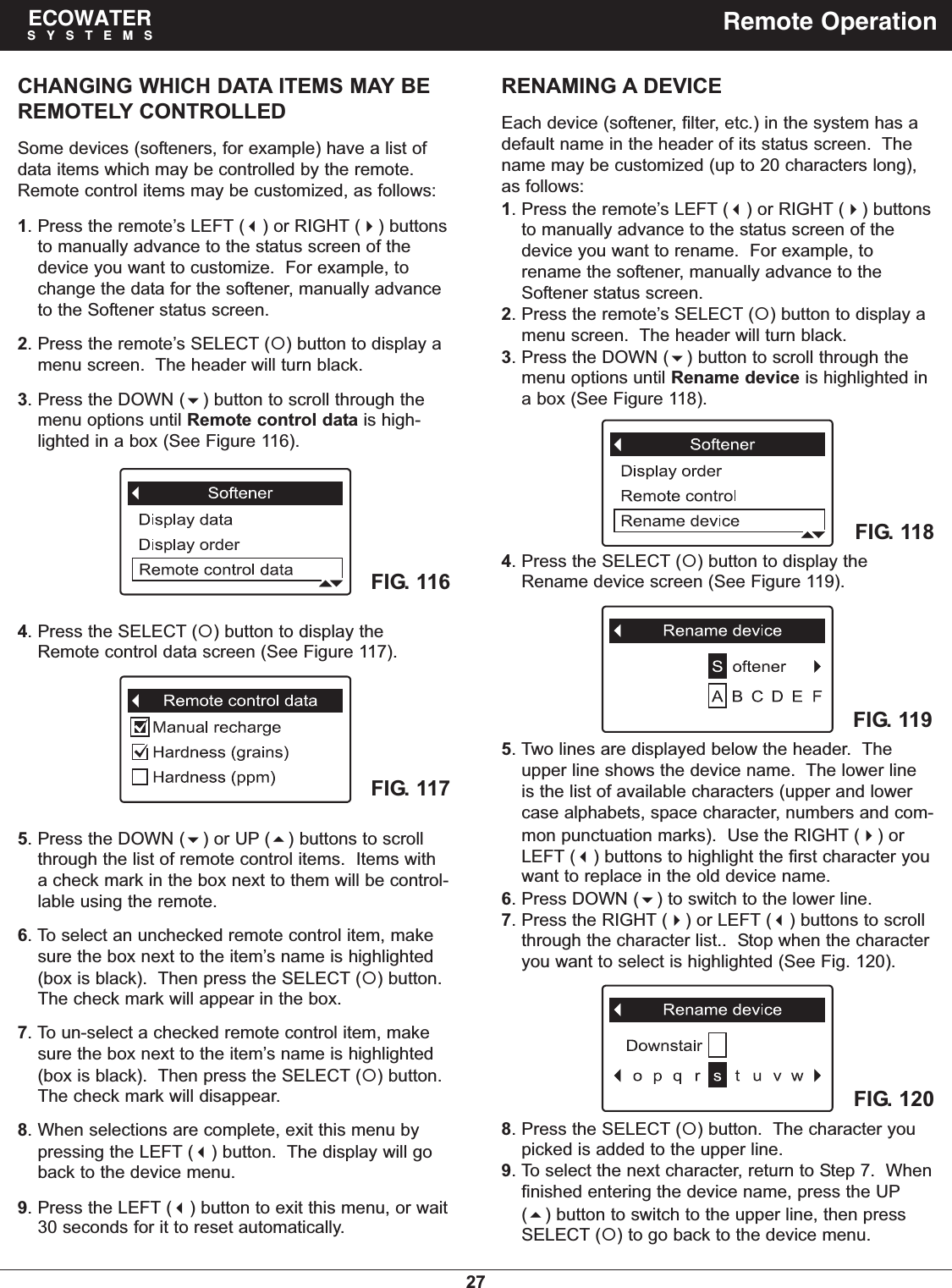 27ECOWATERSYSTEMS Remote OperationCHANGING WHICH DATA ITEMS MAY BEREMOTELY CONTROLLEDSome devices (softeners, for example) have a list ofdata items which may be controlled by the remote.Remote control items may be customized, as follows:1. Press the remote’s LEFT () or RIGHT () buttonsto manually advance to the status screen of thedevice you want to customize.  For example, tochange the data for the softener, manually advanceto the Softener status screen.2. Press the remote’s SELECT () button to display amenu screen.  The header will turn black.3. Press the DOWN () button to scroll through themenu options until Remote control data is high-lighted in a box (See Figure 116).FIG. 1164. Press the SELECT () button to display theRemote control data screen (See Figure 117).FIG. 1175. Press the DOWN () or UP () buttons to scrollthrough the list of remote control items.  Items witha check mark in the box next to them will be control-lable using the remote.6. To select an unchecked remote control item, makesure the box next to the item’s name is highlighted(box is black).  Then press the SELECT () button.The check mark will appear in the box.7. To un-select a checked remote control item, makesure the box next to the item’s name is highlighted(box is black).  Then press the SELECT () button.The check mark will disappear.8. When selections are complete, exit this menu bypressing the LEFT () button.  The display will goback to the device menu.9. Press the LEFT () button to exit this menu, or wait30 seconds for it to reset automatically.RENAMING A DEVICEEach device (softener, filter, etc.) in the system has adefault name in the header of its status screen.  Thename may be customized (up to 20 characters long),as follows:1. Press the remote’s LEFT () or RIGHT () buttonsto manually advance to the status screen of thedevice you want to rename.  For example, torename the softener, manually advance to theSoftener status screen.2. Press the remote’s SELECT () button to display amenu screen.  The header will turn black.3. Press the DOWN () button to scroll through themenu options until Rename device is highlighted ina box (See Figure 118).4. Press the SELECT () button to display theRename device screen (See Figure 119).FIG. 118FIG. 119FIG. 1205. Two lines are displayed below the header.  Theupper line shows the device name.  The lower lineis the list of available characters (upper and lowercase alphabets, space character, numbers and com-mon punctuation marks).  Use the RIGHT () orLEFT () buttons to highlight the first character youwant to replace in the old device name.6. Press DOWN () to switch to the lower line.7. Press the RIGHT () or LEFT () buttons to scrollthrough the character list..  Stop when the characteryou want to select is highlighted (See Fig. 120).8. Press the SELECT () button.  The character youpicked is added to the upper line.9. To select the next character, return to Step 7.  Whenfinished entering the device name, press the UP() button to switch to the upper line, then pressSELECT () to go back to the device menu.