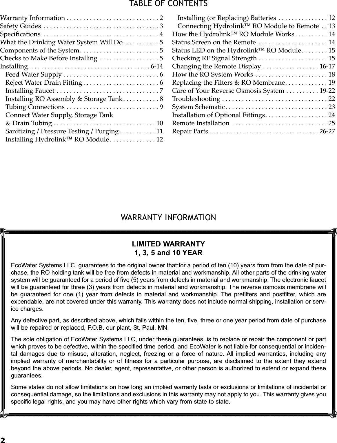 2TABLE OF CONTENTSWARRANTY INFORMATIONWarranty Information . . . . . . . . . . . . . . . . . . . . . . . . . . . . 2Safety Guides . . . . . . . . . . . . . . . . . . . . . . . . . . . . . . . . . . . 3Specifications . . . . . . . . . . . . . . . . . . . . . . . . . . . . . . . . . . . 4What the Drinking Water System Will Do. . . . . . . . . . . 5Components of the System. . . . . . . . . . . . . . . . . . . . . . . . 5Checks to Make Before Installing . . . . . . . . . . . . . . . . . . 5Installing. . . . . . . . . . . . . . . . . . . . . . . . . . . . . . . . . . . . . 6-14Feed Water Supply . . . . . . . . . . . . . . . . . . . . . . . . . . . . . 6Reject Water Drain Fitting . . . . . . . . . . . . . . . . . . . . . . . 6Installing Faucet . . . . . . . . . . . . . . . . . . . . . . . . . . . . . . . 7Installing RO Assembly &amp; Storage Tank. . . . . . . . . . . 8Tubing Connections . . . . . . . . . . . . . . . . . . . . . . . . . . . . 9Connect Water Supply, Storage Tank &amp; Drain Tubing . . . . . . . . . . . . . . . . . . . . . . . . . . . . . . . 10Sanitizing / Pressure Testing / Purging . . . . . . . . . . . 11Installing Hydrolink™RO Module. . . . . . . . . . . . . . 12Installing (or Replacing) Batteries . . . . . . . . . . . . . . . 12Connecting Hydrolink™ RO Module to Remote . . 13How the Hydrolink™ RO Module Works . . . . . . . . . . 14Status Screen on the Remote . . . . . . . . . . . . . . . . . . . . . 14Status LED on the Hydrolink™ RO Module. . . . . . . . 15Checking RF Signal Strength . . . . . . . . . . . . . . . . . . . . . 15Changing the Remote Display . . . . . . . . . . . . . . . . . 16-17How the RO System Works . . . . . . . . . . . . . . . . . . . . . . 18Replacing the Filters &amp; RO Membrane. . . . . . . . . . . . . 19Care of Your Reverse Osmosis System . . . . . . . . . . 19-22Troubleshooting . . . . . . . . . . . . . . . . . . . . . . . . . . . . . . . . 22System Schematic. . . . . . . . . . . . . . . . . . . . . . . . . . . . . . . 23Installation of Optional Fittings. . . . . . . . . . . . . . . . . . . 24Remote Installation . . . . . . . . . . . . . . . . . . . . . . . . . . . . . 25Repair Parts . . . . . . . . . . . . . . . . . . . . . . . . . . . . . . . . . 26-27LIMITED WARRANTY1, 3, 5 and 10 YEAREcoWater Systems LLC, guarantees to the original owner that:for a period of ten (10) years from from the date of pur-chase, the RO holding tank will be free from defects in material and workmanship. All other parts of the drinking watersystem will be guaranteed for a period of five (5) years from defects in material and workmanship. The electronic faucetwill be guaranteed for three (3) years from defects in material and workmanship. The reverse osmosis membrane willbe guaranteed for one (1) year from defects in material and workmanship. The prefilters and postfilter, which areexpendable, are not covered under this warranty. This warranty does not include normal shipping, installation or serv-ice charges.Any defective part, as described above, which fails within the ten, five, three or one year period from date of purchasewill be repaired or replaced, F.O.B. our plant, St. Paul, MN.The sole obligation of EcoWater Systems LLC, under these guarantees, is to replace or repair the component or partwhich proves to be defective, within the specified time period, and EcoWater is not liable for consequential or inciden-tal damages due to misuse, alteration, neglect, freezing or a force of nature. All implied warranties, including anyimplied warranty of merchantability or of fitness for a particular purpose, are disclaimed to the extent they extendbeyond the above periods. No dealer, agent, representative, or other person is authorized to extend or expand theseguarantees.Some states do not allow limitations on how long an implied warranty lasts or exclusions or limitations of incidental orconsequential damage, so the limitations and exclusions in this warranty may not apply to you. This warranty gives youspecific legal rights, and you may have other rights which vary from state to state.